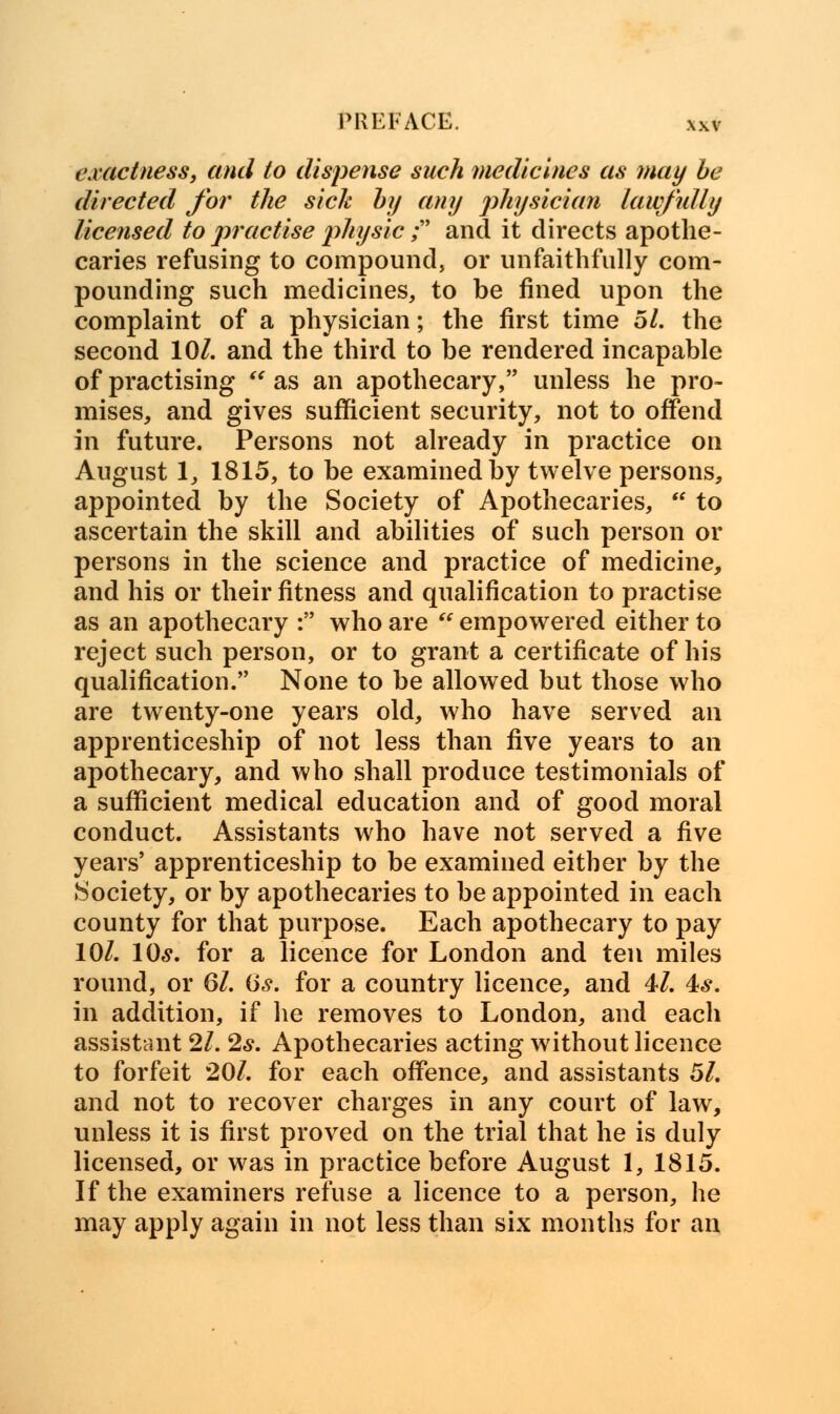 exactness, and to dispense such medicines as may be directed for the sick by any physician lawfully licensed to practise physic; and it directs apothe- caries refusing to compound, or unfaithfully com- pounding such medicines, to be fined upon the complaint of a physician; the first time 51. the second 10/. and the third to be rendered incapable of practising  as an apothecary, unless he pro- mises, and gives sufficient security, not to offend in future. Persons not already in practice on August 1, 1815, to be examined by twelve persons, appointed by the Society of Apothecaries, *' to ascertain the skill and abilities of such person or persons in the science and practice of medicine, and his or their fitness and qualification to practise as an apothecary : who are  empowered either to reject such person, or to grant a certificate of his qualification. None to be allowed but those who are twenty-one years old, who have served an apprenticeship of not less than Hve years to an apothecary, and who shall produce testimonials of a sufficient medical education and of good moral conduct. Assistants who have not served a five years' apprenticeship to be examined either by the Society, or by apothecaries to be appointed in each county for that purpose. Each apothecary to pay 10/. 10«y. for a licence for London and ten miles round, or 61. 6s. for a country licence, and 4/. is. in addition, if he removes to London, and each assistant 21. 2s. Apothecaries acting without licence to forfeit 20/. for each offence, and assistants 5/. and not to recover charges in any court of law, unless it is first proved on the trial that he is duly licensed, or was in practice before August 1, 1815. If the examiners refuse a licence to a person, he may apply again in not less than six months for an