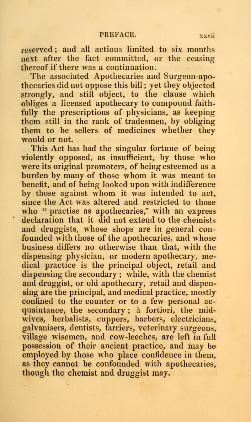 reserved; and all actions limited to six months next after the fact committed, or the ceasing thereof if there was a continuation. The associated Apothecaries and Surgeon-apo- thecaries did not oppose this bill; yet they objected strongly, and still object, to the clause which obliges a licensed apothecary to compound faith- fully the prescriptions of physicians, as keeping them still in the rank of tradesmen, by obliging them to be sellers of medicines whether they would or not. This Act has had the singular fortune of being violently opposed, as insufficient, by those who were its original promoters, of being esteemed as a burden by many of those whom it was meant to benefit, and of being looked upon with indifference by those against whom it was intended to act, since the Act was altered and restricted to those who  practise as apothecaries, with an express declaration that it did not extend to the chemists and druggists, whose shops are in general con- founded with those of the apothecaries, and whose business differs no otherwise than that, with the dispensing physician, or modern apothecary, me- dical practice is the principal object, retail and dispensing the secondary ; while, with the chemist and druggist, or old apothecary, retail and dispen- sing are the principal, and medical practice, mostly confined to the counter or to a few personal ac- quaintance, the secondary ; a fortiori, the mid- wives, herbalists, cuppers, barbers, electricians, galvanisers, dentists, farriers, veterinary surgeons, village wisemen, and cow-leeches, are left in full possession of their ancient practice, and may be employed by those who place confidence in them, as they cannot be confounded with apothecaries, though the chemist and druggist may.