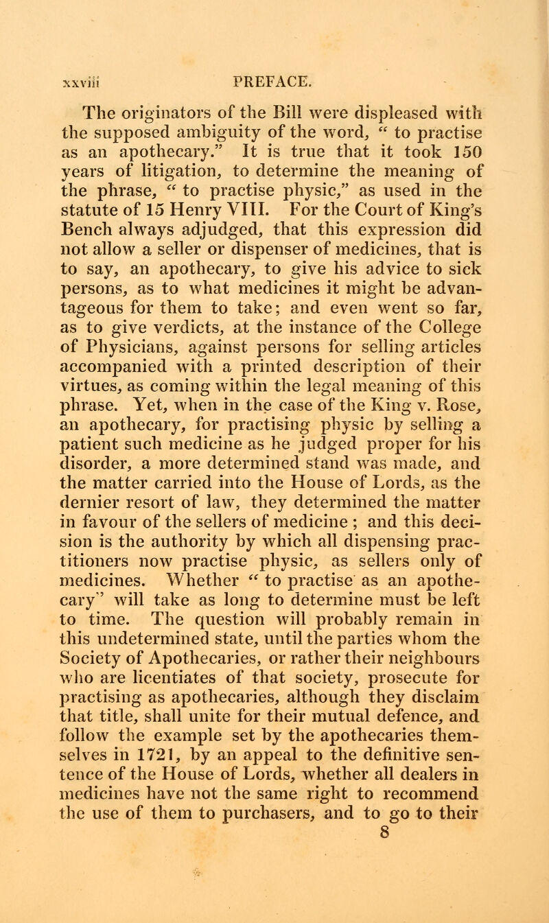 The originators of the Bill were displeased with the supposed ambiguity of the word,  to practise as an apothecary. It is true that it took 150 years of litigation, to determine the meaning of the phrase,  to practise physic, as used in the statute of 15 Henry VIII. For the Court of King's Bench always adjudged, that this expression did not allow a seller or dispenser of medicines, that is to say, an apothecary, to give his advice to sick persons, as to what medicines it might be advan- tageous for them to take; and even went so far, as to give verdicts, at the instance of the College of Physicians, against persons for selling articles accompanied with a printed description of their virtues, as coming within the legal meaning of this phrase. Yet, when in the case of the King v. Rose, an apothecary, for practising physic by selling a patient such medicine as he judged proper for his disorder, a more determined stand was made, and the matter carried into the House of Lords, as the dernier resort of law, they determined the matter in favour of the sellers of medicine ; and this deci- sion is the authority by which all dispensing prac- titioners now practise physic, as sellers only of medicines. Whether  to practise as an apothe- cary'' will take as long to determine must be left to time. The question will probably remain in this undetermined state, until the parties whom the Society of Apothecaries, or rather their neighbours who are licentiates of that society, prosecute for practising as apothecaries, although they disclaim that title, shall unite for their mutual defence, and follow the example set by the apothecaries them- selves in 1721, by an appeal to the definitive sen- tence of the House of Lords, whether all dealers in medicines have not the same right to recommend the use of them to purchasers, and to go to their 8