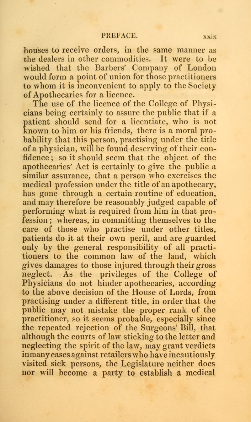 houses to receive orders, in the same manner as the dealers in other commodities. It were to be wished that the Barbers' Company of London would form a point of union for those practitioners to whom it is inconvenient to apply to the Society of Apothecaries for a licence. The use of the licence of the College of Physi- cians being certainly to assure the public that if a patient should send for a licentiate, who is not known to him or his friends, there is a moral pro- bability that this person, practising under the title of a physician, will be found deserving of their con- fidence ; so it should seem that the object of the apothecaries' Act is certainly to give the public a similar assurance, that a person who exercises the medical profession under the title of an apothecary, has gone through a certain routine of education, and may therefore be reasonably judged capable of performing what is required from him in that pro- fession ; whereas, in committing themselves to the care of those who practise under other titles, patients do it at their own peril, and are guarded only by the general responsibility of all practi- tioners to the common law of the land, which gives damages to those injured through their gross neglect, As the privileges of the College of Physicians do not hinder apothecaries, according to the above decision of the House of Lords, from practising under a different title, in order that the public may not mistake the proper rank of the practitioner, so it seems probable, especially since the repeated rejection of the Surgeons' Bill, that although the courts of law sticking to the letter and neglecting the spirit of the law, may grant verdicts in many cases against retailers who have incautiously visited sick persons, the Legislature neither does nor will become a party to establish a medical
