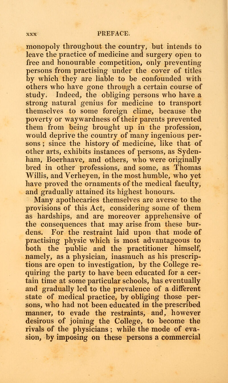 monopoly throughout the country, but intends to leave the practice of medicine and surgery open to free and honourable competition, only preventing persons from practising under the cover of titles by which they are liable to be confounded with others who have gone through a certain course of study. Indeed, the obliging persons who have a strong natural genius for medicine to transport themselves to some foreign clime, because the poverty or waywardness of their parents prevented them from being brought up in the profession, would deprive the country of many ingenious per- sons ; since the history of medicine, like that of other arts, exhibits instances of persons, as Syden- ham, Boerhaave, and others, who were originally bred in other professions, and some, as Thomas Willis, and Verheyen, in the most humble, who yet have proved the ornaments of the medical faculty, and gradually attained its highest honours. Many apothecaries themselves are averse to the provisions of this Act, considering some of them as hardships, and are moreover apprehensive of the consequences that may arise from these bur- dens. For the restraint laid upon that mode of practising physic which is most advantageous to both the public and the practitioner himself, namely, as a physician, inasmuch as his prescrip- tions are open to investigation, by the College re- quiring the party to have been educated for a cer- tain time at some particular schools, has eventually and gradually led to the prevalence of a different state of medical practice, by obliging those per- sons, who had not been educated in the prescribed manner, to evade the restraints, and, however desirous of joining the College, to become the rivals of the physicians ; while the mode of eva- sion, by imposing on these persons a commercial