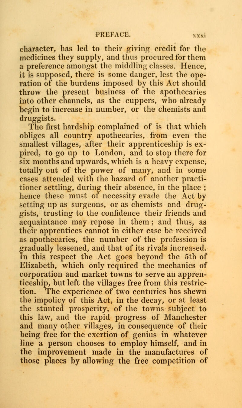 character, has led to their giving credit for the medicines they supply, and thus procured for them a preference amongst the middling classes. Hence, it is supposed, there is some danger, lest the ope- ration of the burdens imposed by this Act should throw the present business of the apothecaries into other channels, as the cuppers, who already begin to increase in number, or the chemists and druggists. The first hardship complained of is that which obliges all country apothecaries, from even the smallest villages, after their apprenticeship is ex- pired, to go up to London, and to stop there for six months and upwards, which is a heavy expense, totally out of the power of many, and in some cases attended with the hazard of another practi- tioner settling, during their absence, in the place ; hence these must of necessity evade the Act by setting up as surgeons, or as chemists and drug- gists, trusting to the confidence their friends and acquaintance may repose in them; and thus, as their apprentices cannot in either case be received as apothecaries, the number of the profession is gradually lessened, and that of its rivals increased. In this respect the Act goes beyond the 5th of Elizabeth, which only required the mechanics of corporation and market towns to serve an appren- ticeship, but left the villages free from this restric- tion. The experience of two centuries has shewn the impolicy of this Act, in the decay, or at least the stunted prosperity, of the towns subject to this law, and the rapid progress of Manchester and many other villages, in consequence of their being free for the exertion of genius in whatever line a person chooses to employ himself, and in the improvement made in the manufactures of those places by allowing the free competition of