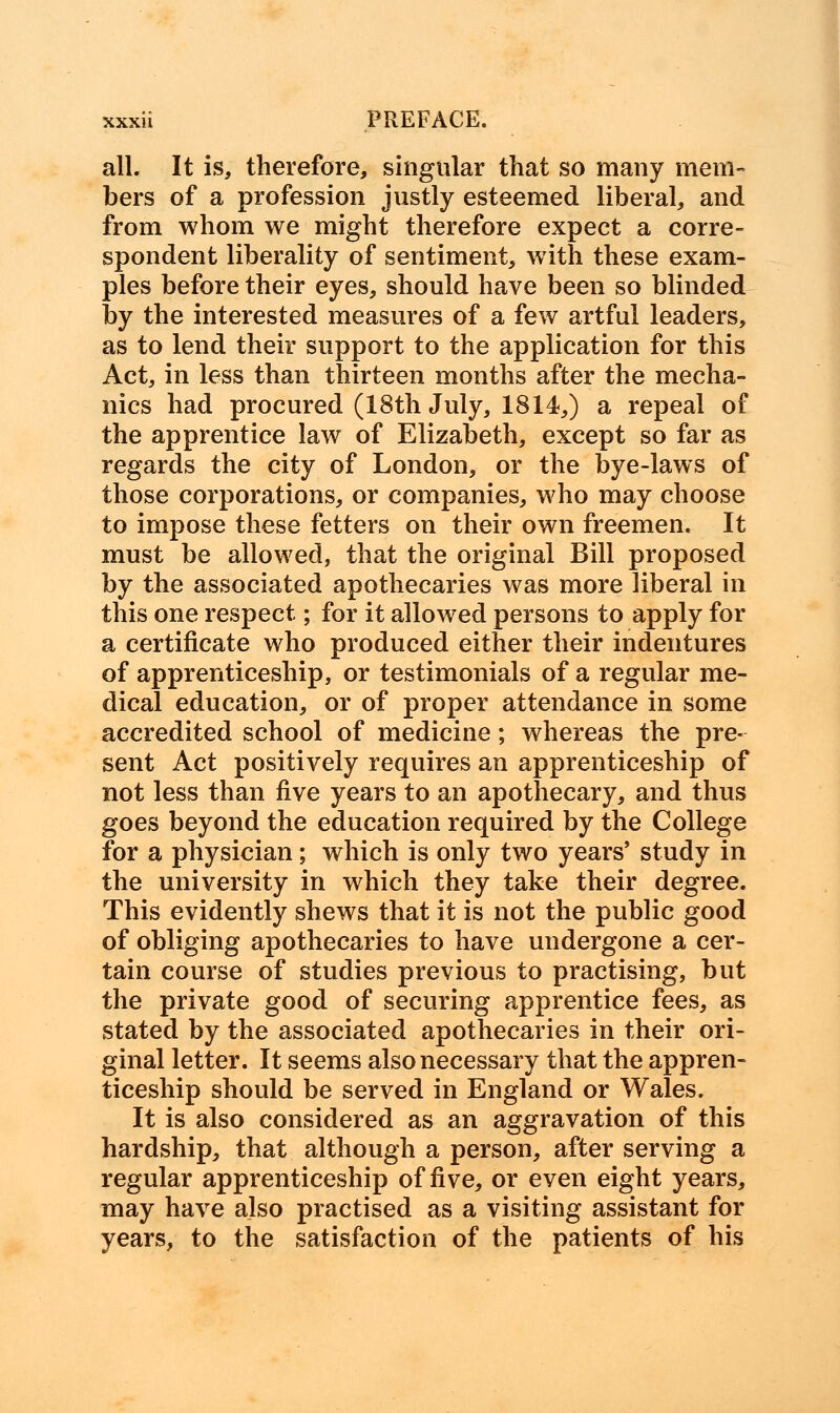 all. It is, therefore, singular that so many mem- bers of a profession justly esteemed liberal, and from whom we might therefore expect a corre- spondent liberality of sentiment, with these exam- ples before their eyes, should have been so blinded by the interested measures of a few artful leaders, as to lend their support to the application for this Act, in less than thirteen months after the mecha- nics had procured (18th July, 1814,) a repeal of the apprentice law of Elizabeth, except so far as regards the city of London, or the bye-laws of those corporations, or companies, who may choose to impose these fetters on their own freemen. It must be allowed, that the original Bill proposed by the associated apothecaries was more liberal in this one respect; for it allowed persons to apply for a certificate who produced either their indentures of apprenticeship, or testimonials of a regular me- dical education, or of proper attendance in some accredited school of medicine; whereas the pre- sent Act positively requires an apprenticeship of not less than five years to an apothecary, and thus goes beyond the education required by the College for a physician; which is only two years' study in the university in which they take their degree. This evidently shews that it is not the public good of obliging apothecaries to have undergone a cer- tain course of studies previous to practising, but the private good of securing apprentice fees, as stated by the associated apothecaries in their ori- ginal letter. It seems also necessary that the appren- ticeship should be served in England or Wales. It is also considered as an aggravation of this hardship, that although a person, after serving a regular apprenticeship of five, or even eight years, may have also practised as a visiting assistant for years, to the satisfaction of the patients of his