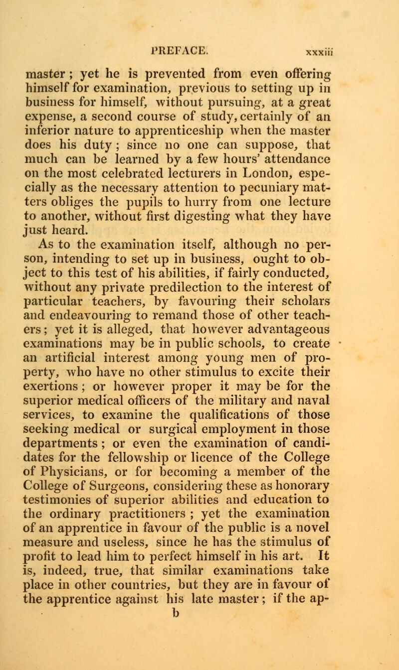 master ; yet he is prevented from even offering himself for examination, previous to setting up in business for himself, without pursuing, at a great expense, a second course of study, certainly of an inferior nature to apprenticeship when the master does his duty ; since no one can suppose, that much can be learned by a few hours' attendance on the most celebrated lecturers in London, espe- cially as the necessary attention to pecuniary mat- ters obliges the pupils to hurry from one lecture to another, without first digesting what they have just heard. As to the examination itself, although no per- son, intending to set up in business, ought to ob- ject to this test of his abilities, if fairly conducted, without any private predilection to the interest of particular teachers, by favouring their scholars and endeavouring to remand those of other teach- ers ; yet it is alleged, that however advantageous examinations may be in public schools, to create an artificial interest among young men of pro- perty, who have no other stimulus to excite their exertions; or however proper it may be for the superior medical officers of the military and naval services, to examine the qualifications of those seeking medical or surgical employment in those departments ; or even the examination of candi- dates for the fellowship or licence of the College of Physicians, or for becoming a member of the College of Surgeons, considering these as honorary testimonies of superior abilities and education to the ordinary practitioners ; yet the examination of an apprentice in favour of the public is a novel measure and useless, since he has the stimulus of profit to lead him to perfect himself in his art. It is, indeed, true, that similar examinations take place in other countries, but they are in favour of the apprentice against his late master; if the ap- b