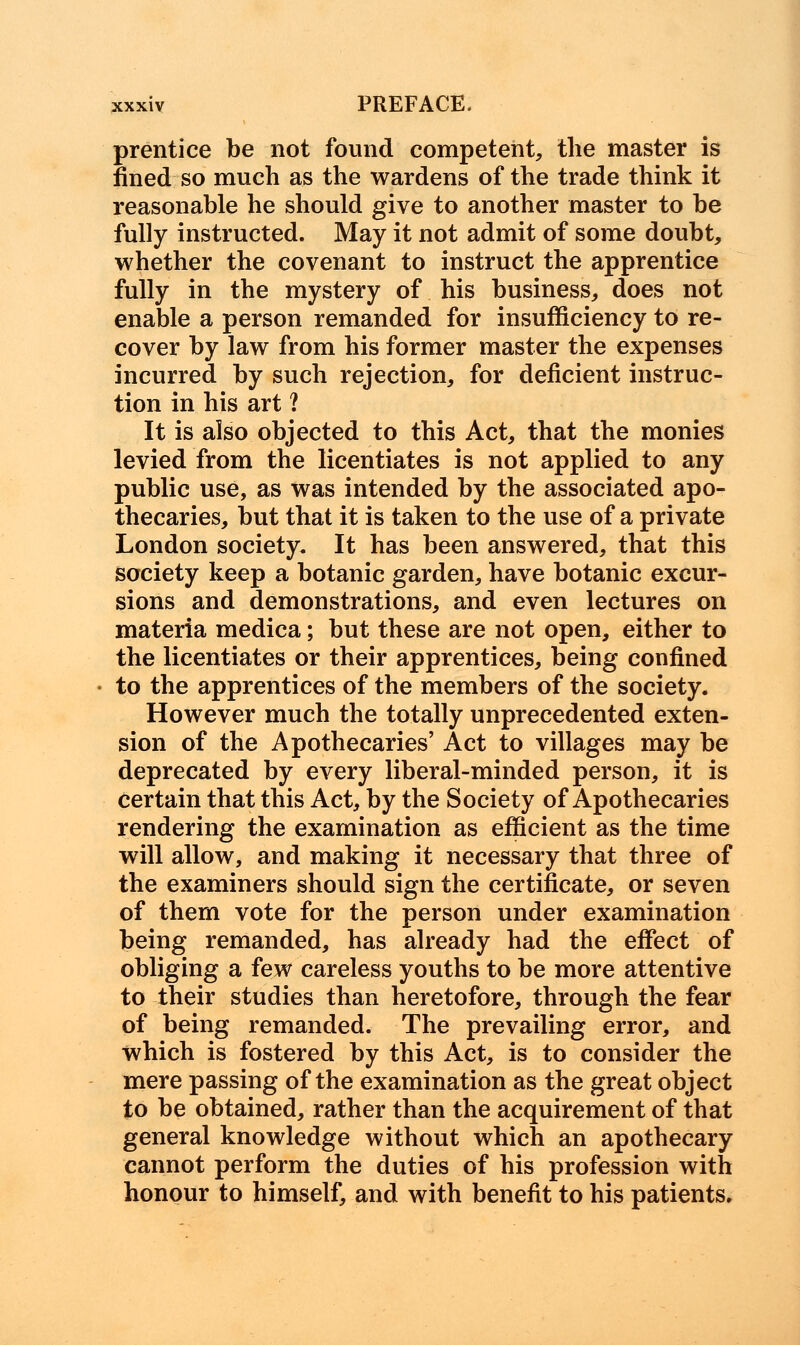 prentice be not found competent, the master is fined so much as the wardens of the trade think it reasonable he should give to another master to be fully instructed. May it not admit of some doubt, whether the covenant to instruct the apprentice fully in the mystery of his business, does not enable a person remanded for insufficiency to re- cover by law from his former master the expenses incurred by such rejection, for deficient instruc- tion in his art ? It is also objected to this Act, that the monies levied from the licentiates is not applied to any public use, as was intended by the associated apo- thecaries, but that it is taken to the use of a private London society. It has been answered, that this society keep a botanic garden, have botanic excur- sions and demonstrations, and even lectures on materia medica; but these are not open, either to the licentiates or their apprentices, being confined to the apprentices of the members of the society. However much the totally unprecedented exten- sion of the Apothecaries' Act to villages may be deprecated by every liberal-minded person, it is certain that this Act, by the Society of Apothecaries rendering the examination as efficient as the time will allow, and making it necessary that three of the examiners should sign the certificate, or seven of them vote for the person under examination being remanded, has already had the effect of obliging a few careless youths to be more attentive to their studies than heretofore, through the fear of being remanded. The prevailing error, and which is fostered by this Act, is to consider the mere passing of the examination as the great object to be obtained, rather than the acquirement of that general knowledge without which an apothecary cannot perform the duties of his profession with honour to himself, and with benefit to his patients.