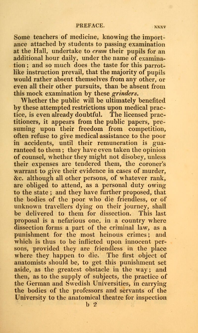 Some teachers of medicine, knowing the import- ance attached by students to passing examination at the Hall, undertake to cram their pupils for an additional hour daily, under the name of examina- tion ; and so much does the taste for this parrot- like instruction prevail, that the majority of pupils would rather absent themselves from any other, or even all their other pursuits, than be absent from this mock examination by these grinders. Whether the public will be ultimately benefited by these attempted restrictions upon medical prac- tice, is even already doubtful. The licensed prac- titioners, it appears from the public papers, pre- suming upon their freedom from competition, often refuse to give medical assistance to the poor in accidents, until their remuneration is gua- ranteed to them; they have even taken the opinion of counsel, whether they might not disobey, unless their expenses are tendered them, the coroner's warrant to give their evidence in cases of murder, &c. although all other persons, of whatever rank, are obliged to attend, as a personal duty owing to the state ; and they have further proposed, that the bodies of the poor who die friendless, or of unknown travellers dying on their journey, shall be delivered to them for dissection. This last proposal is a nefarious one, in a country where dissection forms a part of the criminal law, as a punishment for the most heinous crimes; and which is thus to be inflicted upon innocent per- sons, provided they are friendless in the place where they happen to die. The first object of anatomists should be, to get this punishment set aside, as the greatest obstacle in the way; and then, as to the supply of subjects, the practice of the German and Swedish Universities, in carrying the bodies of the professors and servants of the University to the anatomical theatre for inspection b 2