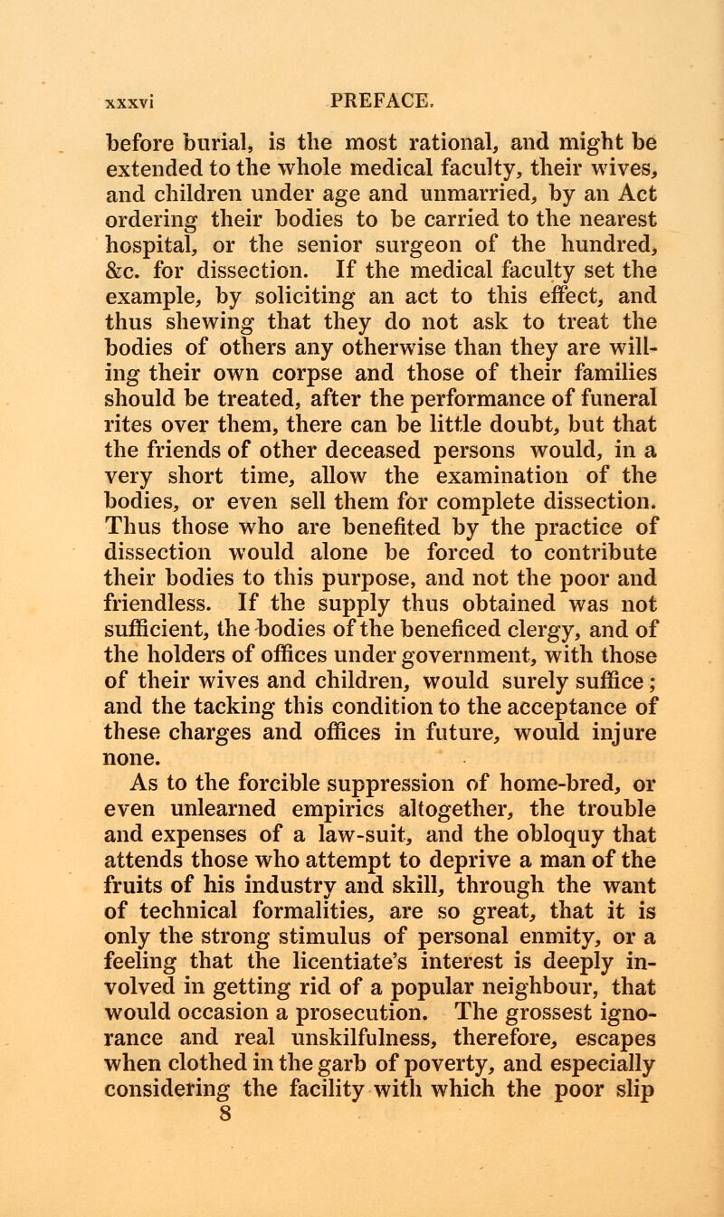 before burial, is the most rational, and might be extended to the whole medical faculty, their wives, and children under age and unmarried, by an Act ordering their bodies to be carried to the nearest hospital, or the senior surgeon of the hundred, &c. for dissection. If the medical faculty set the example, by soliciting an act to this effect, and thus shewing that they do not ask to treat the bodies of others any otherwise than they are will- ing their own corpse and those of their families should be treated, after the performance of funeral rites over them, there can be little doubt, but that the friends of other deceased persons would, in a very short time, allow the examination of the bodies, or even sell them for complete dissection. Thus those who are benefited by the practice of dissection would alone be forced to contribute their bodies to this purpose, and not the poor and friendless. If the supply thus obtained was not sufficient, the bodies of the beneficed clergy, and of the holders of offices under government, with those of their wives and children, would surely suffice ; and the tacking this condition to the acceptance of these charges and offices in future, would injure none. As to the forcible suppression of home-bred, or even unlearned empirics altogether, the trouble and expenses of a law-suit, and the obloquy that attends those who attempt to deprive a man of the fruits of his industry and skill, through the want of technical formalities, are so great, that it is only the strong stimulus of personal enmity, or a feeling that the licentiate's interest is deeply in- volved in getting rid of a popular neighbour, that would occasion a prosecution. The grossest igno- rance and real unskilfulness, therefore, escapes when clothed in the garb of poverty, and especially considering the facility with which the poor slip 8