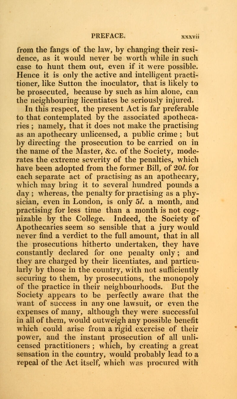 from the fangs of the law, by changing their resi- dence, as it would never be worth while in such case to hunt them out, even if it were possible. Hence it is only the active and intelligent practi- tioner, like Sutton the inoculator, that is likely to be prosecuted, because by such as him alone, can the neighbouring licentiates be seriously injured. In this respect, the present Act is far preferable to that contemplated by the associated apotheca- ries ; namely, that it does not make the practising as an apothecary unlicensed, a public crime ; but by directing the prosecution to be carried on in the name of the Master, &c. of the Society, mode- rates the extreme severity of the penalties, which have been adopted from the former Bill, of 20/. for each separate act of practising as an apothecary, which may bring it to several hundred pounds a day ; whereas, the penalty for practising as a phy- sician, even in London, is only 51. a month, and practising for less time than a month is not cog- nizable by the College. Indeed, the Society of Apothecaries seem so sensible that a jury would never find a verdict to the full amount, that in all the prosecutions hitherto undertaken, they have constantly declared for one penalty only; and they are charged by their licentiates, and particu- larly by those in the country, with not sufficiently securing to them, by prosecutions, the monopoly of the practice in their neighbourhoods. But the Society appears to be perfectly aware that the want of success in any one lawsuit, or even the expenses of many, although they were successful in all of them, would outweigh any possible benefit which could arise from a rigid exercise of their power, and the instant prosecution of all unli- censed practitioners ; which, by creating a great sensation in the country, would probably lead to a repeal of the Act itself, which was procured with