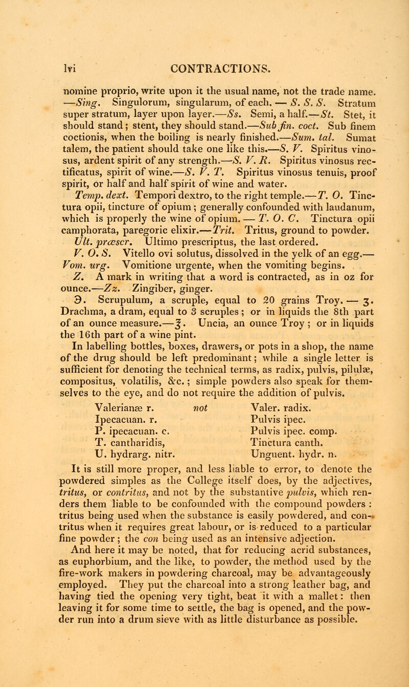 nomine proprio, write upon it the usual name, not the trade name. ■—Sing. Singulorum, singularum, of each. — S. S. S. Stratum super stratum, layer upon layer.—Ss. Semi, a half.—St. Stet, it should stand; stent, they should stand.—Sub Jin. coct. Sub finem coctionis, when the boiling is nearly finished.—Sum. tal. Sumat talem, the patient should take one like this.—S. V. Spiritus vino- sus, ardent spirit of any strength.—S. V. R. Spiritus vinosus rec- tificatus, spirit of wine.—S. V. T. Spiritus vinosus tenuis, proof spirit, Or half and half spirit of wine and water. Temp.dext. Tempori dextro, to the right temple.—T. 0. Tinc- tura opii, tincture of opium ; generally confounded with laudanum, which is properly the wine of opium. — T. 0. C. Tinctura opii camphorata, paregoric elixir.—Trit. Tritus, ground to powder. Ult. prccscr. Ultimo prescriptus, the last ordered. V. 0. S. Vitello ovi solutus, dissolved in the yelk of an egg.— Vom. urg. Vomitione urgente, when the vomiting begins. Z. A mark in writing that a word is contracted, as in oz for ounce.—Zz. Zingiber, ginger. 3. Scrupulum, a scruple, equal to 20 grains Troy.— 3. Drachma, a dram, equal to 3 scruples; or in liquids the 8th part of an ounce measure.—^. Uncia, an ounce Troy ; or in liquids the 16th part of a wine pint. In labelling bottles, boxes, drawers, or pots in a shop, the name of the drug should be left predominant; while a single letter is sufficient for denoting the technical terms, as radix, pulvis, pilulae, compositus, volatilis, &c.; simple powders also speak for them- selves to the eye, and do not require the addition of pulvis. Valerianae r. not Valer. radix. Ipecacuan. r. Pulvis ipec. P. ipecacuan. c. Pulvis ipec. comp. T. cantharidis, Tinctura canth. U. hydrarg. nitr. Unguent, hydr. n. It is still more proper, and less liable to error, to denote the powdered simples as the College itself does, by the adjectives, tritus, or contritus, and not by the substantive jiulvis, which ren- ders them liable to be confounded with the compound powders : tritus being used when the substance is easily powdered, and con- tritus when it requires great labour, or is reduced to a particular fine powder; the con being used as an intensive adjection. And here it may be noted, that for reducing acrid substances, as euphorbium, and the like, to powder, the method used by the fire-work makers in powdering charcoal, may be advantageously employed. They put the charcoal into a strong leather bag, and having tied the opening very tight, beat it with a mallet: then leaving it for some time to settle, the bag is opened, and the pow- der run into a drum sieve with as little disturbance as possible.