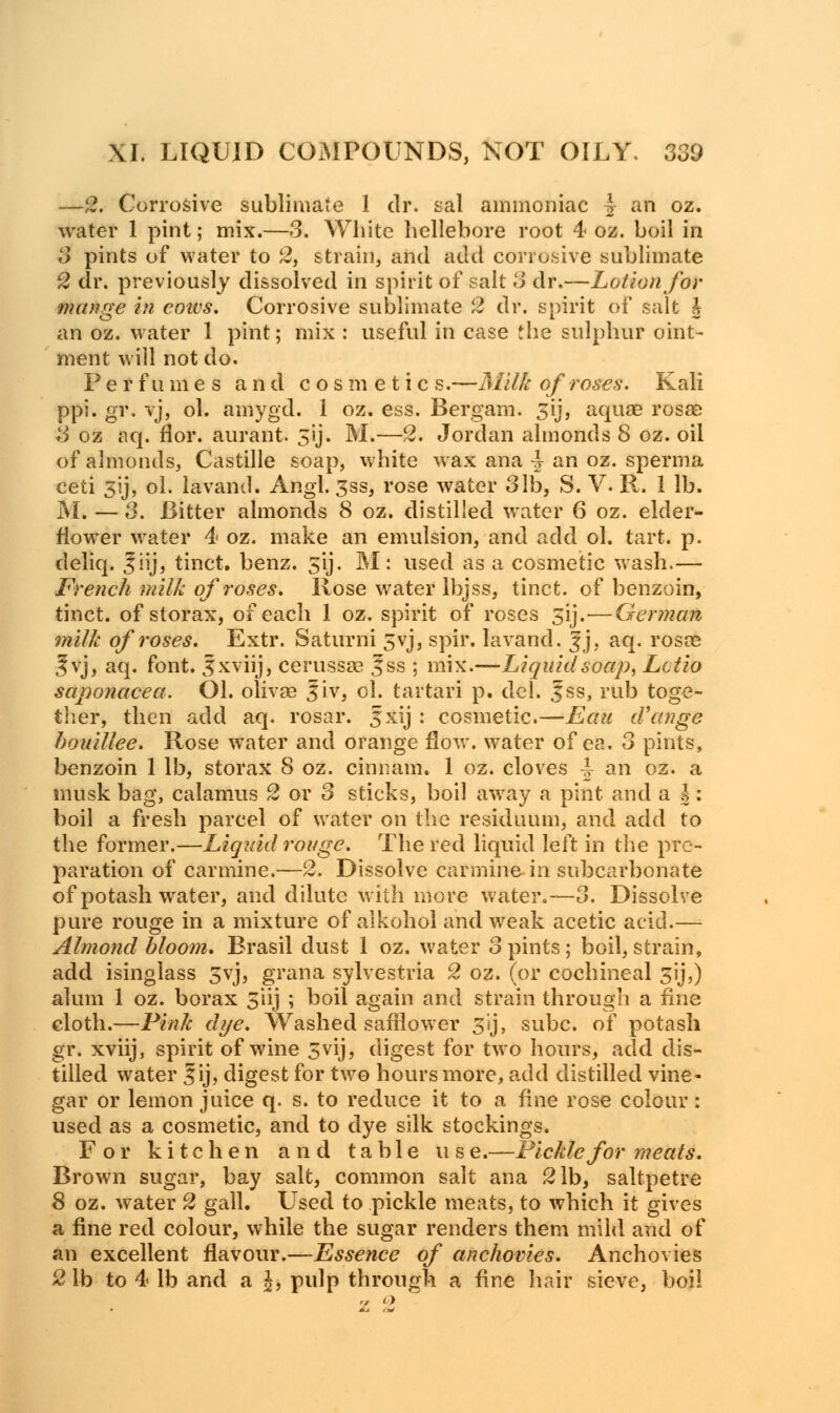—2. Corrosive sublimate 1 dr. sal ammoniac 4 an oz. water 1 pint; mix.—3. White hellebore root 4 oz. boil in 3 pints of water to 2, strain, and add corrosive sublimate 2 dr. previously dissolved in spirit of salt 3 dr.—Lotion for mange in cows. Corrosive sublimate 2 dr. spirit of salt h an oz. water 1 pint; mix : useful in case the sulphur oint- ment will not do. Perfumes and cosmetic s.—Milk of roses. Kali ppi. gi\ vj, ol. amygd. 1 oz. ess. Bergam. 3ij, aqua? rosae 3 oz aq. flor. aurant. 5ij. M.—2. Jordan almonds 8 oz. oil of almonds, Castille soap, white wax ana ■§ an oz. sperma ceti 3y, ol. lavand. Angl. 3ss, rose water 31b, S. V. R. 1 lb. M. — 3. Bitter almonds 8 oz. distilled water 6 oz. elder- flower water 4 oz. make an emulsion, and add ol. tart. p. deliq. 3iij, tinct. benz. 5'ij. M: used as a cosmetic wash.— French milk of roses. Rose water lbjss, tinct. of benzoin, tinct. of storax, of each 1 oz. spirit of roses 31J.—German milk of roses. Extr. Saturni 5yj, spir. lavand. |j, aq. rosre ^vj, aq. font. 3xviij, cerussa? f ss ; mix.—Liquidsoap, Lctio saponacea. Ol. olivae ^iv, ol. tartari p. del. 3ss, rub toge- ther, then add aq. rosar. fxij : cosmetic.—Eau cVange bouillee. Rose water and orange flow, water of ea. 3 pints, benzoin 1 lb, storax 8 oz. cinnam. 1 oz. cloves J an oz. a musk bag, calamus 2 or 3 sticks, boil away a pint and a h: boil a fresh parcel of water on the residuum, and add to the former.—Liquid rouge. The red liquid left in the pre- paration of carmine.—2. Dissolve carmine in subcarbonate of potash water, and dilute with more water.—3. Dissolve pure rouge in a mixture of alkohol and weak acetic acid.—; Almond bloom. Brasil dust 1 oz. water 3 pints; boil, strain, add isinglass 3yj, grana sylvestria 2 oz. (or cochineal 3ij,) alum 1 oz. borax 5'iij ; boil again and strain through a fine cloth.—Pink dye. Washed safilower 3'ij, subc. of potash gr. xviij, spirit of wine 3vij, digest for two hours, add dis- tilled water Jij, digest for two hours more, add distilled vine- gar or lemon juice q. s. to reduce it to a fine rose colour: used as a cosmetic, and to dye silk stockings. For kitchen and table us e.—Pickle for meats. Brown sugar, bay salt, common salt ana 21b, saltpetre 8 oz. water 2 gall. Used to pickle meats, to which it gives a fine red colour, while the sugar renders them mild and of an excellent flavour.—Essence of anchovies. Anchovies