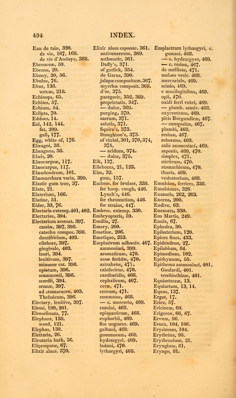 Eau de tain, 320. de vie, 167, 168. de vie d'Andaye, 388. Ebenacese, 59. Ebenus, 20. Ebony, 20, 56. Ebulus, 76. Ebur, 138. ustum, 218. Echinops, 65. Ecliites, 57- Echium, 54. Eclipta, 70. Eddoes, 14. Eel, 142, 144. fat, 209. gall, 177. Egg, white of, 176. Eleeagni, 38. Elseagnus, 38. Elads, 20. Ekeocarpeae, 117. Elseocarpus, 117- Elaeodendrum, 101. Elaeosacchara varia, 399. Elastic gum tree, 37. Elate, 21. Elaterium, 166. Elatine, 51. Elder, 33, 76. Electaria extemp.401,402. Electaries, 394. Electarium aromat. 397- cassiae, 397, 398. catechu compos. 398. dentifricium, 403. ellebore, 397. gingivale, 403. lauri, 394. lenitivum, 897- mimosse cat. 398. opktum, 396. scammonii, 398. scordii, 394.. sennae, 397- ad stomacacen, 403. Thebaicum, 396. Electary, lenitive, 397- Elemi, 199,201. Eleoselinum, 77* Elephant, 138. wood, 121. Elephas, 138. Elettaria, 26. Eleuteria bark, 36. Eligampane, 67- Elixir aloes, 370. Elixir aloes saponac. 361. antivenereum, 369. asthmatic, 361. Daffy's, 371. of garlick, 354. de Garus, 390. j alapas compositum, 367. myrrhae composit. 368. d'or, 375. paregoric, 352, 369. proprietatis, 347. — duke, 369. purging, 370. sacrum, 371. salutis, 371. Squire's, 373. Stoughton's, 373. of vitriol, 301, 370,374, 375. — aciduria, 374. — dulce, 375. Elk, 137. Elleborus, 21, 123. Elm, 32. gum, 157- Embroc. for bruises, 338. for hoop, cough, 446. Lynch's, 446. for rheumatism, 446. for strains, 447- Embroc. extemp. 330. Embryopteris, 59. Emdlia, 27. Emery, 260. Emetine, 206. Emetique, 253. Emplastrum adhaesiv. 467. ammoniaci, 399. aromaticum, 470. assae fcetidae, 470. astrahens, 471. calefaciens, 470. cantharidis, 468. cephalicum, 467. ceree, 471. cereum, 471. commune, 468. — c. mercurio, 469. cumini, 468. epispasticum, 468. euphorbii, 469. flos unguent. 469. galbani, 468; gummosum, 468. hydrargyri> 469. ladani, 470. lythargyri, 468. Emplastrum lythargyri, c. gummi, 468. — c. hydrargyro, 469. — c. resina, 467. de meliloto, 471. meloes vesic. 468. mercuriale, 469. minio, 469. e mucilaginibus, 469. opii, 470. oxidi ferri rubri, 469. — plumb, semiv. 468. oxycroceum, 469. picis Burgundicae, 467- — composite, 467. plumbi, 468. resinse, 467- roborans, 469. sabs ammoniaci, 469. saponis, 469, 470. simplex, 471. sticticum, 470. stomachicum, 470. thuris, 469. vesicatorium, 468. Emulsion, ferriers, 338. Emulsiones, 326. Enamels, 262, 263. Encens, 200. Endive, 63. Enemata, 330. Ens Martis, 249. Enula, 67. Ephedra, 30. Epibaterium, 120. Epices fines, 433. Epidendron, 27. Epilobium, 84. Epimedium, 102. Epithymum, 55. Epithema ammoniaci, 401. Goulardi, 401. terebinthinae, 401. Equisetaceae, 13. Equisetum, 13, 14. Equus, 137. Ergot, 17. Erice, 57. Ericineae, 60. Erigeron, 66, 67- Ervum, 96. Eruca, 104, 106. Erysimum, 104. Erythrina, 95. Erythronium, 21. Eryngium, 81. Eryngo, 81.