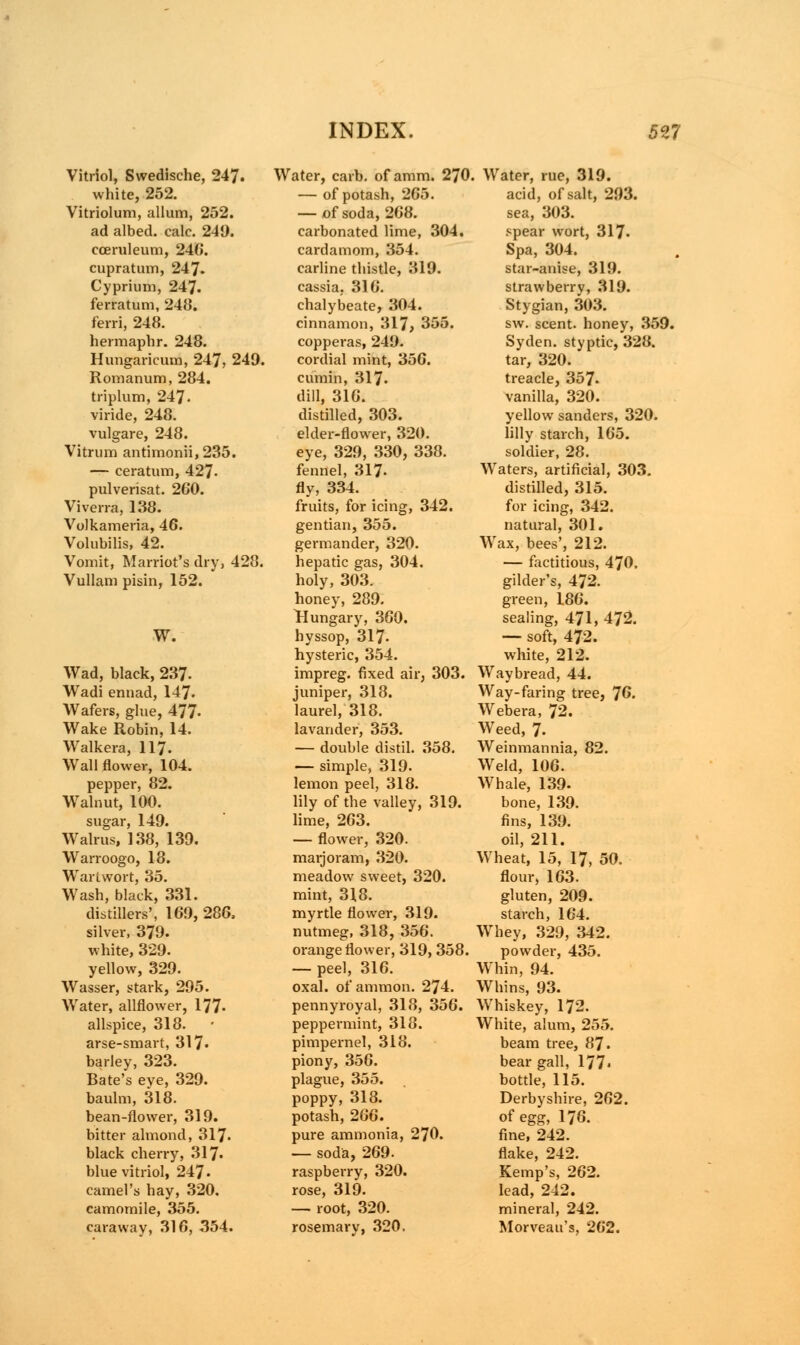 Vitriol, Swedische, 247. white, 252. Vitriolum, allum, 252. ad albed. calc. 249. eceruleum, 246. cupratum, 247. Cyprium, 247. ferratum, 248. ferri, 248. hermaphr. 248. Hungaricum, 247, 249. Romanum, 284. triplum, 247. viride, 248. vulgare, 248. Vitrum antimonii,235. — ceratum, 427- pulverisat. 260. Viverra, 138. Volkameria, 46. Volubilis, 42. Vomit, Harriot's dry, 428. Vullam pisin, 152. W. Wad, black, 237- Wadi ennad, 147. Wafers, glue, 477* Wake Robin, 14. Walkera, 117. Wall flower, 104. pepper, 82. Walnut, 100. sugar, 149. Walrus, 138, 139. Warroogo, 18. Wartwort, 35. Wash, black, 331. distillers', 169, 286, silver, 379. white, 329. yellow, 329. Wasser, stark, 295. Water, allflower, 177- allspice, 318. arse-smart, 317* barley, 323. Bate's eve, 329. baulm, 318. bean-flower, 319. bitter almond, 317- black cherry, 317- blue vitriol, 247- camel's hay, 320. camomile, 355. caraway, 316, 354. Water, carb. of amm. 270. — of potash, 265. — of soda, 268. carbonated lime, 304. cardamom, 354. carline thistle, 319. cassia, 316. chalybeate, 304. cinnamon, 317, 355. copperas, 249. cordial mint, 356. cumin, 317. dill, 316. distilled, 303. elder-flower, 320. eye, 329, 330, 338. fennel, 317- fly, 334. fruits, for icing, 342. gentian, 355. germander, 320. hepatic gas, 304. holy, 303. honey, 289. Hungary, 360. hyssop, 317- hysteric, 354. impreg. fixed air, 303. juniper, 318. laurel, 318. lavander, 353. — double distil. 358. — simple, 319. lemon peel, 318. lily of the valley, 319. lime, 263. — flower, 320. marjoram, 320. meadow sweet, 320. mint, 318. myrtle flower, 319. nutmeg, 318, 356. orange flower, 319, 358. — peel, 316. oxal. of ammon. 274. pennyroyal, 318, 356. peppermint, 318. pimpernel, 318. piony, 356. plague, 355. poppy, 318. potash, 266. pure ammonia, 270. — soda, 269. raspberry, 320. rose, 319. — root, 320. rosemary, 320. Water, rue, 319. acid, of salt, 293. sea, 303. spear wort, 317- Spa, 304. star-anise, 319. strawberry, 319. Stygian, 303. sw. scent, honey, 359. Syden. styptic, 328. tar, 320. treacle, 357. vanilla, 320. yellow sanders, 320. lilly starch, 165. soldier, 28. Waters, artificial, 303. distilled, 315. for icing, 342. natural, 301. Wax, bees', 212. — factitious, 470. gilder's, 472. green, 186. sealing, 471, 472. — soft, 472. white, 212. Waybread, 44. Way-faring tree, 76. Webera, 72. Weed, 7. Weinmannia, 82. Weld, 106. Whale, 139. bone, 139. fins, 139. oil, 211. Wheat, 15, 17, 50. flour, 163. gluten, 209. starch, 164. Whey, 329, 342. powder, 435. Whin, 94. Whins, 93. Whiskey, 172. White, alum, 255. beam tree, 87. bear gall, 177* bottle, 115. Derbyshire, 262. of egg, 176. fine, 242. flake, 242. Kemp's, 262. lead, 242. mineral, 242. Morveau's, 262.