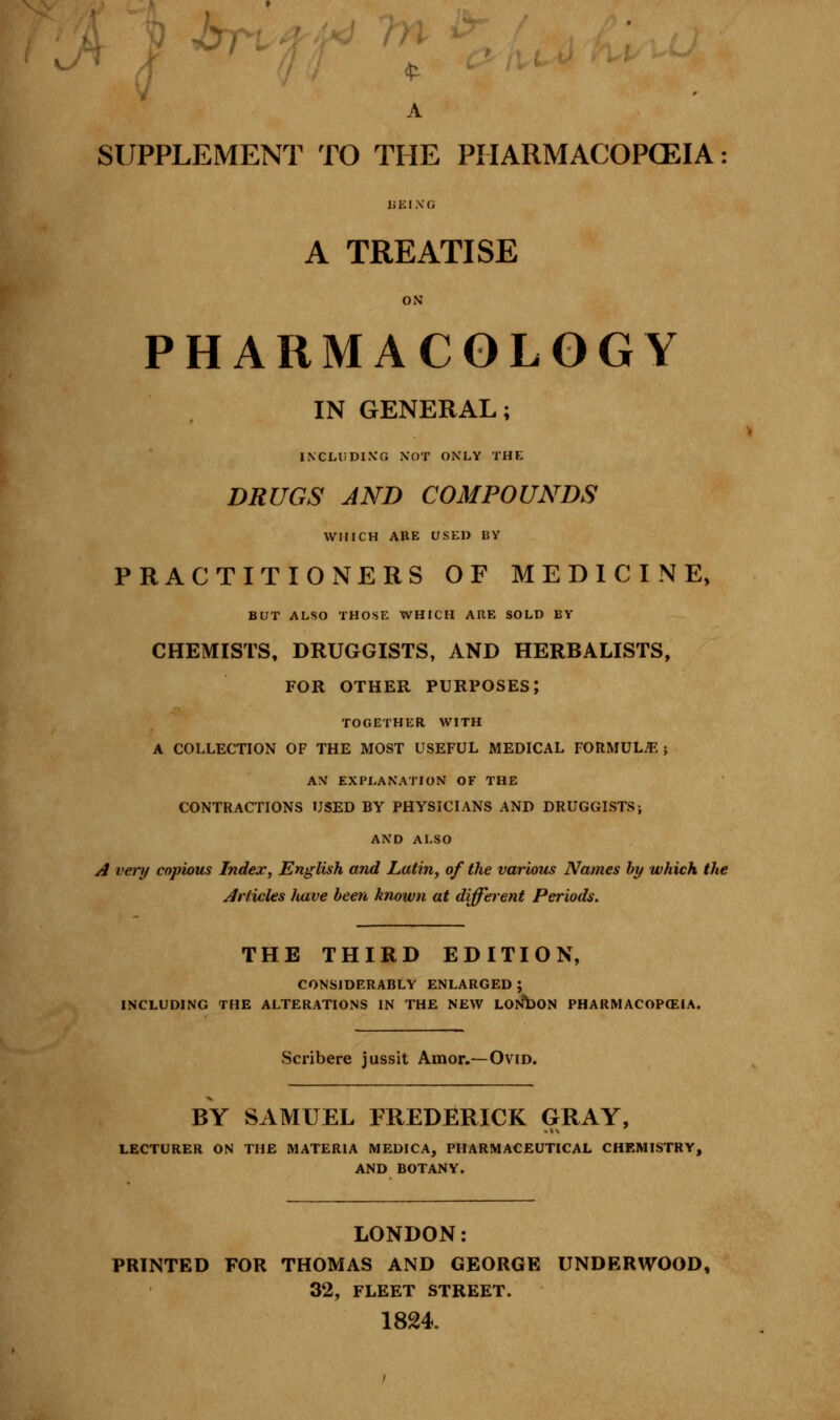 V Jbri A SUPPLEMENT TO THE PHARMACOPOEIA: li KI X G A TREATISE ON PHARMACOLOGY IN GENERAL; INCLUDING NOT ONLY THE DRUGS AND COMPOUNDS WHICH ARE USED BY PRACTITIONERS OF MEDICINE, BUT ALSO THOSE WHICH ARE SOLD BY CHEMISTS, DRUGGISTS, AND HERBALISTS, FOR OTHER PURPOSES; TOGETHER WITH A COLLECTION OF THE MOST USEFUL MEDICAL FORMULAE ; AN EXPLANATION OF THE CONTRACTIONS USED BY PHYSICIANS AND DRUGGISTS; AND ALSO A very copious Index, English and Latin, of the various Names by which the Articles have been known at different Periods. THE THIRD EDITION, CONSIDERABLY ENLARGED ; INCLUDING THE ALTERATIONS IN THE NEW LONDON PHARMACOPEIA. Scribere jussit Amor.—Ovid. BY SAMUEL FREDERICK GRAY, LECTURER ON THE MATERIA MEDICA, PHARMACEUTICAL CHEMISTRY, AND BOTANY. LONDON: PRINTED FOR THOMAS AND GEORGE UNDERWOOD, 32, FLEET STREET. 1824.