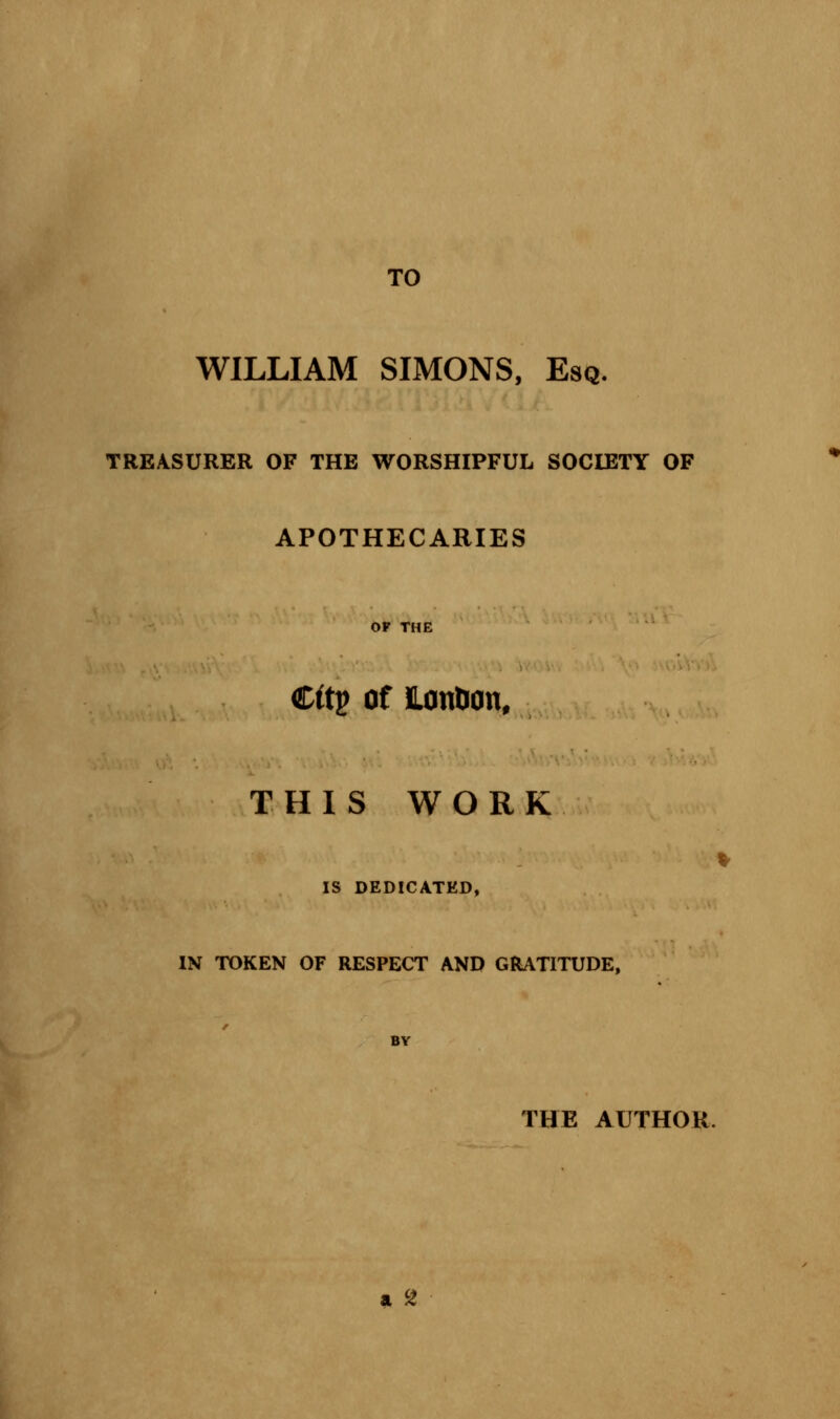 TO WILLIAM SIMONS, Esq. TREASURER OF THE WORSHIPFUL SOCIETY OF APOTHECARIES OF THE Cftp of Lanbon, THIS WORK IS DEDICATED, IN TOKEN OF RESPECT AND GRATITUDE, BY THE AUTHOR.