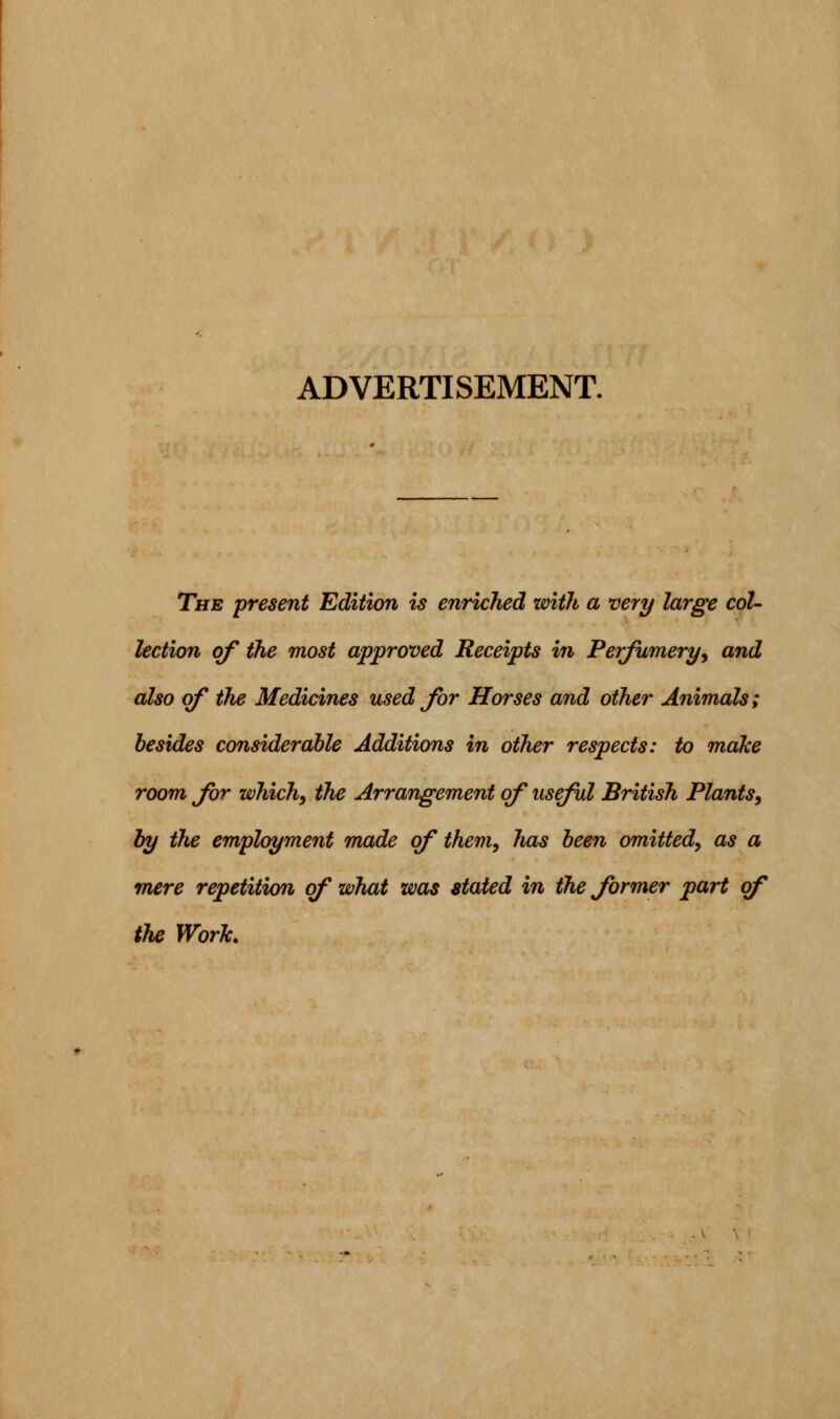 ADVERTISEMENT. The present Edition is enriched with a very large col- lection of the most approved Receipts in Perfumery, and also of the Medicines used for Horses and other Animals; besides considerable Additions in other respects: to make room for which, the Arrangement of useful British Plants, by the employment made of them, has been omitted, as a mere repetition of what was stated in the former part of the Work,