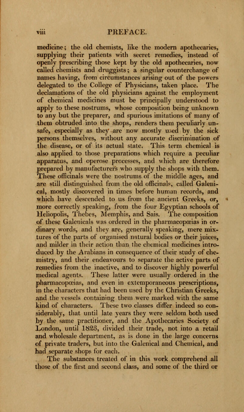 medicine; the old chemists, like the modern apothecaries, supplying their patients with secret remedies, instead of openly prescribing those kept by the old apothecaries, now called chemists and druggists; a singular counterchange of names having, from circumstances arising out of the powers delegated to the College of Physicians, taken place. The declamations of the old physicians against the employment of chemical medicines must be principally understood to apply to these nostrums, whose composition being unknown to any but the preparer, and spurious imitations of many of them obtruded into the shops, renders them peculiarly un- safe, especially as they are now mostly used by the sick persons themselves, without any accurate discrimination of the disease, or of its actual state. This term chemical is also applied to those preparations which require a peculiar apparatus, and operose processes, and which are therefore prepared by manufacturers who supply the shops with them. These officinals were the nostrums of the middle ages, and are still distinguished from the old officinals, called Galeni- cal, mostly discovered in times before human records, and which have descended to us from the ancient Greeks, or, more correctly speaking, from the four Egyptian schools of Heliopolis, Thebes, Memphis, and Sais. The composition of these Galenicals was ordered in the pharmacopoeias in or- dinary words, and they are, generally speaking, mere mix- tures of the parts of organised natural bodies or their juices, and milder in their action than the chemical medicines intro- duced by the Arabians in consequence of their study of che- mistry, and their endeavours to separate the active parts of remedies from the inactive, and to discover highly powerful medical agents. These latter were usually ordered in the pharmacopoeias, and even in extemporaneous prescriptions, in the characters that had been used by the Christian Greeks, and the vessels containing them were marked with the same kind of characters. These two classes differ indeed so con- siderably, that until late years they were seldom both used by the same practitioner, and the Apothecaries Society of London, until 1823, divided their trade, not into a retail and wholesale department, as is done in the large concerns of private traders, but into the Galenical and Chemical, and had separate shops for each. The substances treated of in this work comprehend all those of the first and second class, and some of the third or