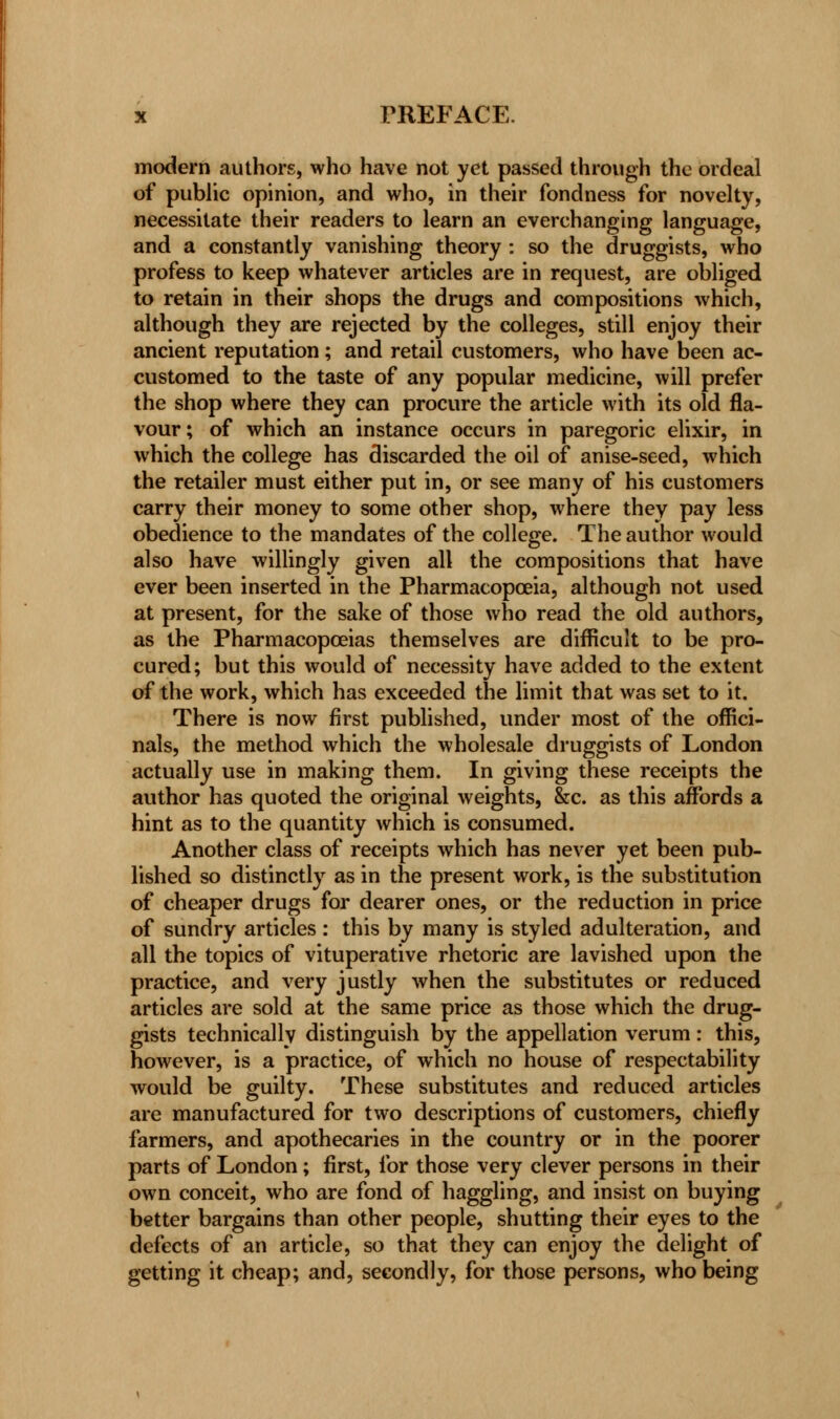 modern authors, who have not yet passed through the ordeal of public opinion, and who, in their fondness for novelty, necessitate their readers to learn an everchangmg language, and a constantly vanishing theory : so the druggists, who profess to keep whatever articles are in request, are obliged to retain in their shops the drugs and compositions which, although they are rejected by the colleges, still enjoy their ancient reputation; and retail customers, who have been ac- customed to the taste of any popular medicine, will prefer the shop where they can procure the article with its old fla- vour; of which an instance occurs in paregoric elixir, in which the college has discarded the oil of anise-seed, which the retailer must either put in, or see many of his customers carry their money to some other shop, where they pay less obedience to the mandates of the college. The author would also have willingly given all the compositions that have ever been inserted in the Pharmacopoeia, although not used at present, for the sake of those who read the old authors, as the Pharmacopoeias themselves are difficult to be pro- cured; but this would of necessity have added to the extent of the work, which has exceeded the limit that was set to it. There is now first published, under most of the offici- nals, the method which the wholesale druggists of London actually use in making them. In giving these receipts the author has quoted the original weights, &c. as this affords a hint as to the quantity which is consumed. Another class of receipts which has never yet been pub- lished so distinctly as in the present work, is the substitution of cheaper drugs for dearer ones, or the reduction in price of sundry articles : this by many is styled adulteration, and all the topics of vituperative rhetoric are lavished upon the practice, and very justly when the substitutes or reduced articles are sold at the same price as those which the drug- gists technically distinguish by the appellation verum: this, however, is a practice, of which no house of respectability would be guilty. These substitutes and reduced articles are manufactured for two descriptions of customers, chiefly farmers, and apothecaries in the country or in the poorer parts of London; first, for those very clever persons in their own conceit, who are fond of haggling, and insist on buying better bargains than other people, shutting their eyes to the defects of an article, so that they can enjoy the delight of getting it cheap; and, secondly, for those persons, who being