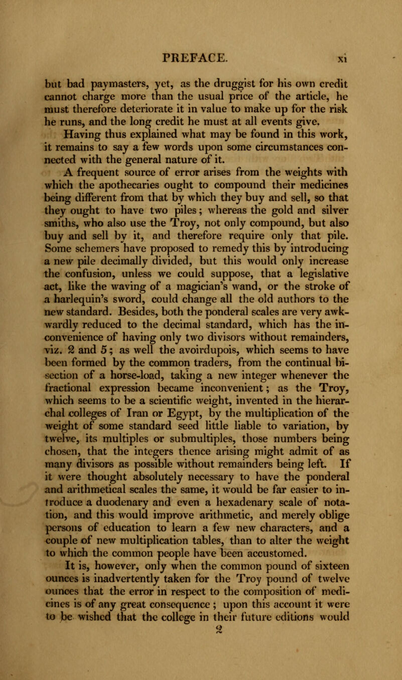 but bad paymasters, yet, as the druggist for his own credit cannot charge more than the usual price of the article, he must therefore deteriorate it in value to make up for the risk he runs, and the long credit he must at all events give. Having thus explained what may be found in this work, it remains to say a few words upon some circumstances con- nected with the general nature of it. A frequent source of error arises from the weights with which the apothecaries ought to compound their medicines being different from that by which they buy and sell, so that they ought to have two piles; whereas the gold and silver smiths, who also use the Troy, not only compound, but also buy and sell by it, and therefore require only that pile. Some schemers have proposed to remedy this by introducing a new pile decimally divided, but this would only increase the confusion, unless we could suppose, that a legislative act, like the waving of a magician's wand, or the stroke of a harlequin's sword, could change all the old authors to the new standard. Besides, both the ponderal scales are very awk- wardly reduced to the decimal standard, which has the in- convenience of having only two divisors without remainders, viz. 2 and 5; as well the avoirdupois, which seems to have been formed by the common traders, from the continual bi- section of a horse-load, taking a new integer whenever the fractional expression became inconvenient; as the Troy, which seems to be a scientific weight, invented in the hierar- chal colleges of Iran or Egypt, by the multiplication of the weight of some standard seed little liable to variation, by twelve, its multiples or submultiples, those numbers being chosen, that the integers thence arising might admit of as many divisors as possible without remainders being left. If it were thought absolutely necessary to have the ponderal and arithmetical scales the same, it would be far easier to in- troduce a duodenary and even a hexadenary scale of nota- tion, and this would improve arithmetic, and merely oblige persons of education to learn a few new characters, and a couple of new multiplication tables, than to alter the weight to which the common people have been accustomed. It is, however, only when the common pound of sixteen ounces is inadvertently taken for the Troy pound of twelve ounces that the error in respect to the composition of medi- cines is of any great consequence ; upon this account it were to be wished that the college in their future editions would