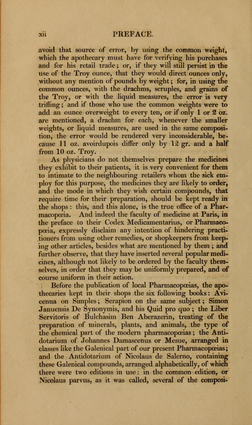 avoid that source of error, by using the common weight, which the apothecary must have for verifying his purchases and for his retail trade; or, if they will still persist in the use of the Troy ounce, that they would direct ounces only, without any mention of pounds by weight; for, in using the common ounces, with the drachms, scruples, and grains of the Troy, or with the liquid measures, the error is very trifling; and if those who use the common weights were to add an ounce overweight to every ten, or if only 1 or 2 oz. are mentioned, a drachm for each, whenever the smaller weights, or liquid measures, are used in the same composi- tion, the error would be rendered very inconsiderable, be- cause 11 oz. avoirdupois differ only by 12 gr. and a half from 10 oz. Troy. As physicians do not themselves prepare the medicines they exhibit to their patients, it is very convenient for them to intimate to the neighbouring retailers whom the sick em- ploy for this purpose, the medicines they are likely to order, and the mode in which they wish certain compounds, that require time for their preparation, should be kept ready in the shops : this, and this alone, is the true office of a Phar- macopoeia. And indeed the faculty of medicine at Paris, in the preface to their Codex Medicamentarius, or Pharmaco- poeia, expressly disclaim any intention of hindering practi- tioners from using other remedies, or shopkeepers from keep- ing other articles, besides what are mentioned by them ; and further observe, that they have inserted several popular medi- cines, although not likely to be ordered by the faculty them- selves, in order that they may be uniformly prepared, and of course uniform in their action. Before the publication of local Pharmacopoeias, the apo- thecaries kept in their shops the six following books: Avi- cenna on Simples; Serapion on the same subject; Simon Januensis De Synonymis, and his Quid pro quo; the Liber Servitoris of Bulchasim Ben Aberazerin, treating of the preparation of minerals, plants, and animals, the type of the chemical part of the modern pharmacopoeias; the Anti- dotarium of Johannes Damascenus or Mesue, arranged in classes like the Galenical part of our present Pharmacopoeias; and the Antidotarium of Nicolaus de Salerno, containing these Galenical compounds, arranged alphabetically, of which there were two editions in use: in the common edition, or Nicolaus parvus, as it was called, several of the composi-