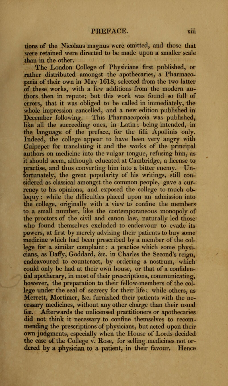 tions of the Nicolaus magnus were omitted, and those that were retained were directed to be made upon a smaller scale than in the other. The London College of Physicians first published, or rather distributed amongst the apothecaries, a Pharmaco- poeia of their own in May 1618, selected from the two latter of these works, with a few additions from the modern au- thors then in repute; but this work was found so full of errors, that it was obliged to be called in immediately, the whole impression cancelled, and a new edition published in December following. This Pharmacopoeia was published, like all the succeeding ones, in Latin; being intended, in the language of the preface, for the filii Apollinis only. Indeed, the college appear to have been very angry with Culpeper for translating it and the works of the principal authors on medicine into the vulgar tongue, refusing him, as it should seem, although educated at Cambridge, a license to practise, and thus converting him into a bitter enemy. Un- fortunately, the great popularity of his writings, still con- sidered as classical amongst the common people, gave a cur- rency to his opinions, and exposed the college to much ob- loquy : while the difficulties placed upon an admission into the college, originally with a view to confine the members to a small number, like the contemporaneous monopoly of the proctors of the civil and canon law, naturally led those who found themselves excluded to endeavour to evade its powers, at first by merely advising their patients to buy some medicine which had been prescribed by a member of the col- lege for a similar complaint: a practice which some physi- cians, as Daffy, Goddard, &c. in Charles the Second's reign, endeavoured to counteract, by ordering a nostrum, which could only be had at their own house, or that of a confiden- tial apothecary, in most of their prescriptions, communicating, however, the preparation to their fellow-members of the col- lege under the seal of secrecy for their life; while others, as Merrett, Mortimer, &c. furnished their patients with the ne- cessary medicines, without any other charge than their usual fee. Afterwards the unlicensed practitioners or apothecaries did not think it necessary to confine themselves to recom- mending the prescriptions of physicians, but acted upon their own judgments, especially when the House of Lords decided the case of the College v. Rose, for selling medicines not or- dered by a physician to a patient, in their favour. Hence