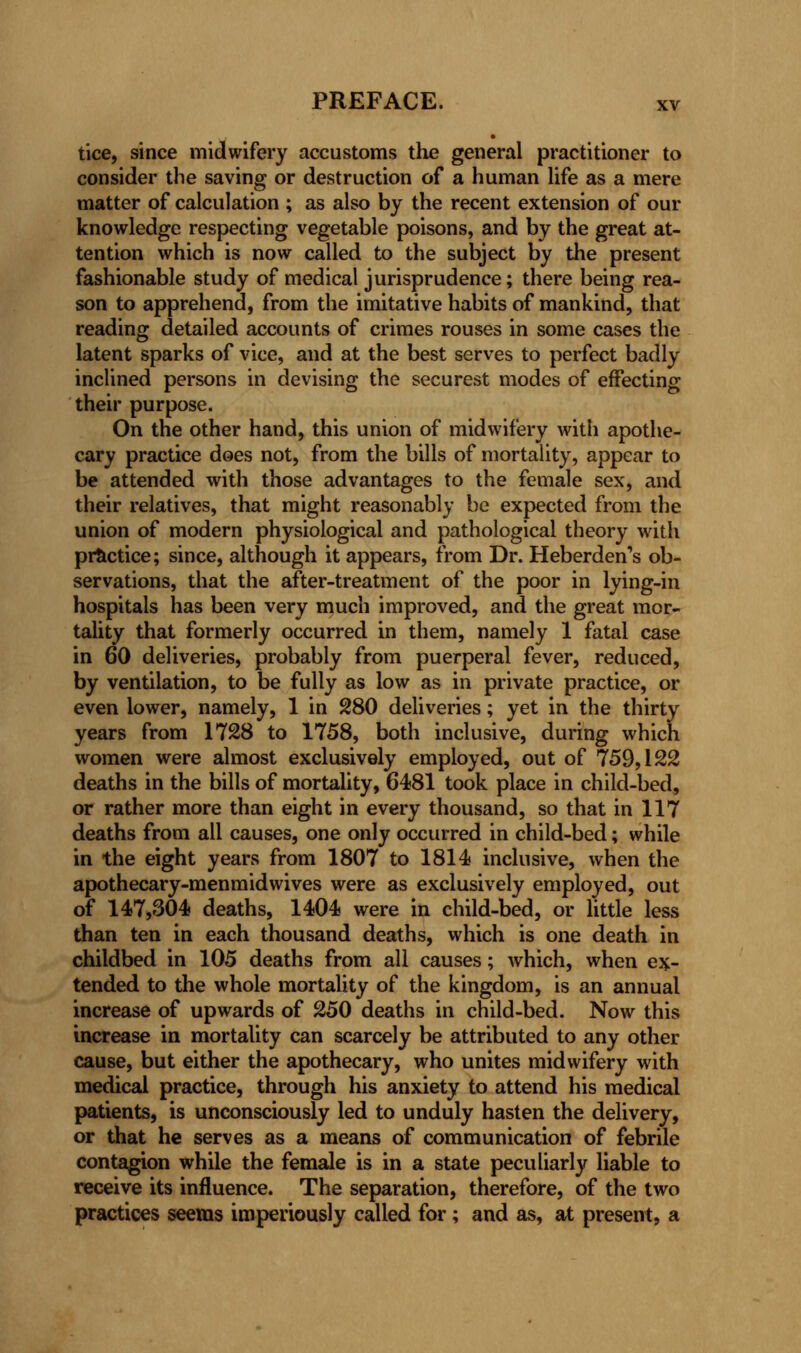 tice, since midwifery accustoms the general practitioner to consider the saving or destruction of a human life as a mere matter of calculation ; as also by the recent extension of our knowledge respecting vegetable poisons, and by the great at- tention which is now called to the subject by the present fashionable study of medical jurisprudence; there being rea- son to apprehend, from the imitative habits of mankind, that reading detailed accounts of crimes rouses in some cases the latent sparks of vice, and at the best serves to perfect badly inclined persons in devising the securest modes of effecting their purpose. On the other hand, this union of midwifery with apothe- cary practice does not, from the bills of mortality, appear to be attended with those advantages to the female sex, and their relatives, that might reasonably be expected from the union of modern physiological and pathological theory with practice; since, although it appears, from Dr. Heberden's ob- servations, that the after-treatment of the poor in lying-in hospitals has been very much improved, and the great mor- tality that formerly occurred in them, namely 1 fatal case in 60 deliveries, probably from puerperal fever, reduced, by ventilation, to be fully as low as in private practice, or even lower, namely, 1 in 280 deliveries; yet in the thirty years from 1728 to 1758, both inclusive, during which women were almost exclusively employed, out of 759,122 deaths in the bills of mortality, 6481 took place in child-bed, or rather more than eight in every thousand, so that in 117 deaths from all causes, one only occurred in child-bed; while in the eight years from 1807 to 1814 inclusive, when the apothecary-menmidwives were as exclusively employed, out of 147,304 deaths, 1404 were in child-bed, or little less than ten in each thousand deaths, which is one death in childbed in 105 deaths from all causes; which, when ex- tended to the whole mortality of the kingdom, is an annual increase of upwards of 250 deaths in child-bed. Now this increase in mortality can scarcely be attributed to any other cause, but either the apothecary, who unites midwifery with medical practice, through his anxiety to attend his medical patients, is unconsciously led to unduly hasten the delivery, or that he serves as a means of communication of febrile contagion while the female is in a state peculiarly liable to receive its influence. The separation, therefore, of the two practices seems imperiously called for; and as, at present, a