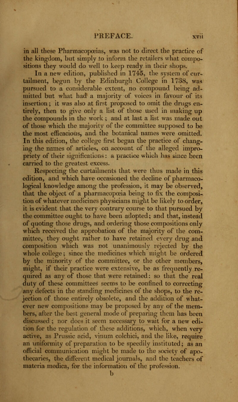 in all these Pharmacopoeias, was not to direct the practice of the kingdom, but simply to inform the retailers what compo- sitions they would do well to keep ready in their shops. In a new edition, published in 1745, the system of cur- tailment, begun by the Edinburgh College in 1738, was pursued to a considerable extent, no compound being ad- mitted but what had a majority of voices in favour of its insertion; it was also at first proposed to omit the drugs en- tirely, then to give only a list of those used in making up the compounds in the work ; and at last a list was made out of those which the majority of the committee supposed to be the most efficacious, and the botanical names were omitted. In this edition, the college first began the practice of chang- ing the names of articles, on account of the alleged impro- priety of their significations: a practice which has since been carried to the greatest excess. Respecting the curtailments that were thus made in this edition, and which have occasioned the decline of pharmaco- logical knowledge among the profession, it may be observed, that the object of a pharmacopoeia being to fix the composi- tion of whatever medicines physicians might be likely to order, it is evident that the very contrary course to that pursued by the committee ought to have been adopted; and that, instead of quoting those drugs, and ordering those compositions only which received the approbation of the majority of the com- mittee, they ought rather to have retained every drug and composition which was not unanimously rejected by the whole college; since the medicines which might be ordered by the minority of the committee, or the other members, might, if their practice were extensive, be as frequently re- quired as any of those that were retained: so that the real duty of these committees seems to be confined to correcting any defects in the standing medicines of the shops, to the re- jection of those entirely obsolete, and the addition of what- ever new compositions may be proposed by any of the mem- bers, after the best general mode of preparing them has been discussed ; nor does it seem necessary to wait for a new edi- tion for the regulation of these additions, which, when very active, as Prussic acid, vinum colchici, and the like, require an uniformity of preparation to be speedily instituted; as an official communication might be made to the society of apo- thecaries, the different medical journals, and the teachers of materia medica, for the information of the profession. b