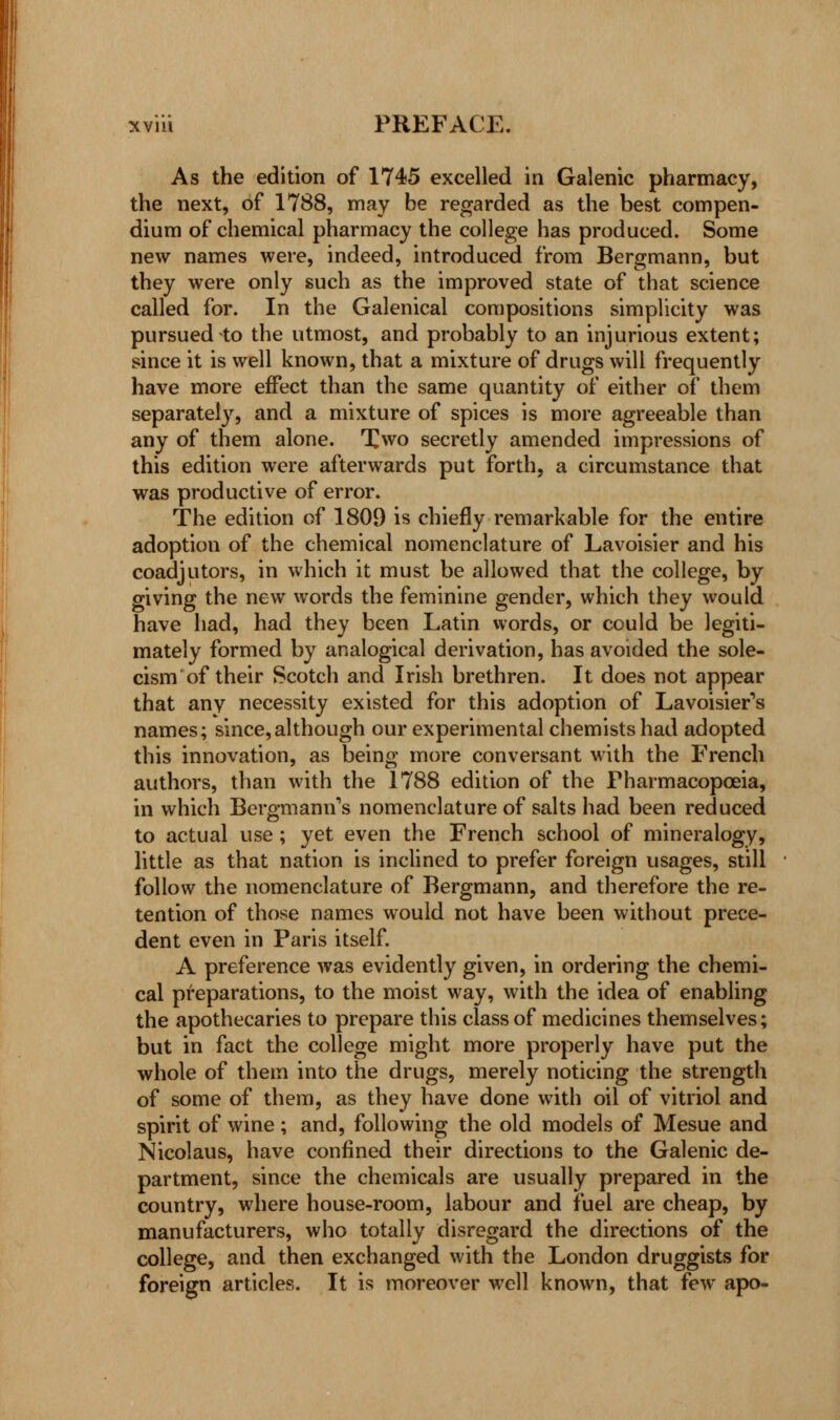 As the edition of 1745 excelled in Galenic pharmacy, the next, of 1788, may be regarded as the best compen- dium of chemical pharmacy the college has produced. Some new names were, indeed, introduced from Bergmann, but they were only such as the improved state of that science called for. In the Galenical compositions simplicity was pursued to the utmost, and probably to an injurious extent; since it is well known, that a mixture of drugs will frequently have more effect than the same quantity of either of them separately, and a mixture of spices is more agreeable than any of them alone. Two secretly amended impressions of this edition were afterwards put forth, a circumstance that was productive of error. The edition of 1809 is chiefly remarkable for the entire adoption of the chemical nomenclature of Lavoisier and his coadjutors, in which it must be allowed that the college, by giving the new words the feminine gender, which they would have had, had they been Latin words, or could be legiti- mately formed by analogical derivation, has avoided the sole- cism of their Scotch and Irish brethren. It does not appear that any necessity existed for this adoption of Lavoisier's names; since,although our experimental chemists had adopted this innovation, as being more conversant with the French authors, than with the 1788 edition of the Pharmacopoeia, in which Bergmanns nomenclature of salts had been reduced to actual use; yet even the French school of mineralogy, little as that nation is inclined to prefer foreign usages, still follow the nomenclature of Bergmann, and therefore the re- tention of those names would not have been without prece- dent even in Paris itself. A preference was evidently given, in ordering the chemi- cal preparations, to the moist way, with the idea of enabling the apothecaries to prepare this class of medicines themselves; but in fact the college might more properly have put the whole of them into the drugs, merely noticing the strength of some of them, as they have done with oil of vitriol and spirit of wine; and, following the old models of Mesue and Nicolaus, have confined their directions to the Galenic de- partment, since the chemicals are usually prepared in the country, where house-room, labour and fuel are cheap, by manufacturers, who totally disregard the directions of the college, and then exchanged with the London druggists for foreign articles. It is moreover well known, that few apo-