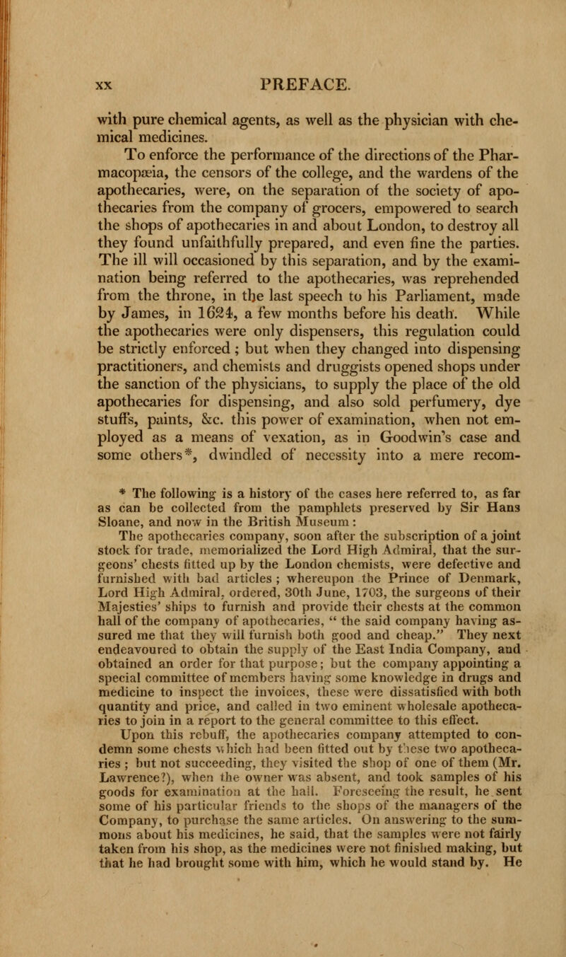 with pure chemical agents, as well as the physician with che- mical medicines. To enforce the performance of the directions of the Phar- macopoeia, the censors of the college, and the wardens of the apothecaries, were, on the separation of the society of apo- thecaries from the company of grocers, empowered to search the shops of apothecaries in and about London, to destroy all they found unfaithfully prepared, and even fine the parties. The ill will occasioned by this separation, and by the exami- nation being referred to the apothecaries, was reprehended from the throne, in the last speech to his Parliament, made by James, in 1624, a few months before his death. While the apothecaries were only dispensers, this regulation could be strictly enforced; but when they changed into dispensing practitioners, and chemists and druggists opened shops under the sanction of the physicians, to supply the place of the old apothecaries for dispensing, and also sold perfumery, dye stuff's, paints, &c. this power of examination, when not em- ployed as a means of vexation, as in Goodwin's case and some others*, dwindled of necessity into a mere recom- * The following is a history of the cases here referred to, as far as can be collected from the pamphlets preserved by Sir Hans Sloane, and now in the British Museum: The apothecaries company, soon after the subscription of a joint stock for trade, memorialized the Lord High Admiral, that the sur- geons' chests fitted up by the London chemists, were defective and furnished with bad articles ; whereupon the Prince of Denmark, Lord High Admiral, ordered, 30th June, 1703, the surgeons of their Majesties' ships to furnish and provide their chests at the common hall of the company of apothecaries, the said company having as- sured me that they will furnish both good and cheap. They next endeavoured to obtain the supply of the East India Company, and obtained an order for that purpose; but the company appointing a special committee of members having some knowledge in drugs and medicine to inspect the invoices, these were dissatisfied with both quantity and price, and called in two eminent wholesale apotheca- ries to join in a report to the general committee to this effect. Upon this rebuff, the apothecaries company attempted to con- demn some chests which had been fitted out by t/iese two apotheca- ries ; but not succeeding, they visited the shop of one of them (Mr. Lawrence?), when the owner was absent, and took samples of his goods for examination at the hall. Foreseeing the result, he sent some of his particular friends to the shops of the managers of the Company, to purchase the same articles. On answering to the sum- mons about his medicines, he said, that the samples were not fairly taken from his shop, as the medicines were not finished making, but that he had brought some with him, which he would stand by. He