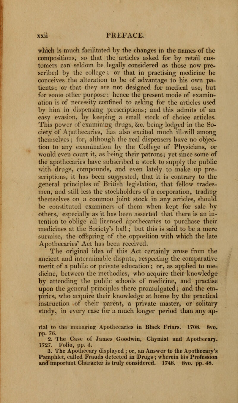 which is much facilitated by the changes in the names of the compositions, so that the articles asked for by retail cus- tomers can seldom be legally considered as those now pre- scribed by the college ; or that in practising medicine he conceives the alteration to be of advantage to his own pa- tients; or that they are not designed for medical use, but for some other purpose: hence the present mode of examin- ation is of necessity confined to asking for the articles used by him in dispensing prescriptions; and this admits of an easy evasion, by keeping a small stock of choice articles. This power of examining drugs, &c. being lodged in the So- ciety of Apothecaries, has also excited much ill-will among themselves; for, although the real dispensers have no objec- tion to any examination by the College of Physicians, or would even court it, as being their patrons; yet since some of the apothecaries have subscribed a stock to supply the public with drugs, compounds, and even lately to make up pre- scriptions, it has been suggested, that it is contrary to the general principles of British legislation, that fellow trades- men, and still less the stockholders of a corporation, trading themselves on a common joint stock in any articles, should be constituted examiners of them when kept for sale by others, especially as it has been asserted that there is an in- tention to oblige all licensed apothecaries to purchase their medicines at the Society's hall; but this is said to be a mere surmise, the offspring of the opposition with which the late Apothecaries'' Act has been received. The original idea of this Act certainly arose from the ancient and interminable dispute, respecting the comparative merit of a public or private education ; or, as applied to me- dicine, between the methodics, who acquire their knowledge by attending the public schools of medicine, and practise upon the general principles there promulgated; and the em- pirics, who acquire their knowledge at home by the practical instruction of their parent, a private master, or solitary study, in every case for a much longer period than any ap- rial to the managing Apothecaries in Black Friars. 1708. 8vo. pp. 76. 2. The Case of James Goodwin, Chymist and Apothecary. 1727. Folio, pp. 4. 3. The Apothecary displayed ; or, an Answer to the Apothecary's Pamphlet, called Frauds detected in Drugs ; wherein his Profession an(Timportant Character is truly considered. 1748. 8vo. pp. 48.
