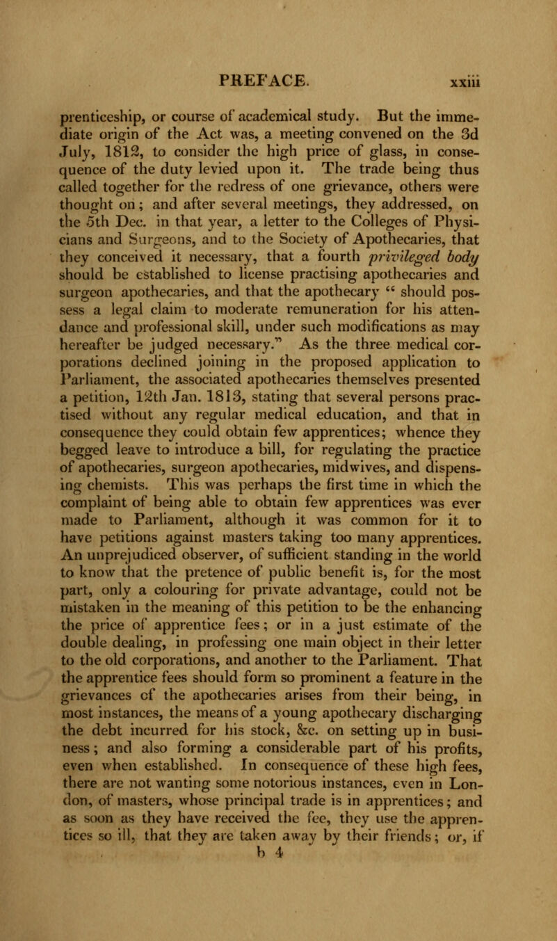 prenticeship, or course of academical study. But the imme- diate origin of the Act was, a meeting convened on the 3d July, 1812, to consider the high price of glass, in conse- quence of the duty levied upon it. The trade being thus called together for the redress of one grievance, others were thought on; and after several meetings, they addressed, on the 5th Dec. in that year, a letter to the Colleges of Physi- cians and Surgeons, and to the Society of Apothecaries, that they conceived it necessary, that a fourth privileged body should be established to license practising apothecaries and surgeon apothecaries, and that the apothecary  should pos- sess a legal claim to moderate remuneration for his atten- dance and professional skill, under such modifications as may hereafter be judged necessary. As the three medical cor- porations declined joining in the proposed application to Parliament, the associated apothecaries themselves presented a petition, 12th Jan. 1813, stating that several persons prac- tised without any regular medical education, and that in consequence they could obtain few apprentices; whence they begged leave to introduce a bill, for regulating the practice of apothecaries, surgeon apothecaries, midwives, and dispens- ing chemists. This was perhaps the first time in which the complaint of being able to obtain few apprentices was ever made to Parliament, although it was common for it to have petitions against masters taking too many apprentices. An unprejudiced observer, of sufficient standing in the world to know that the pretence of public benefit is, for the most part, only a colouring for private advantage, could not be mistaken in the meaning of this petition to be the enhancing the price of apprentice fees; or in a just estimate of the double dealing, in professing one main object in their letter to the old corporations, and another to the Parliament. That the apprentice fees should form so prominent a feature in the grievances of the apothecaries arises from their being, in most instances, the means of a young apothecary discharging the debt incurred for his stock, &c. on setting up in busi- ness ; and also forming a considerable part of his profits, even when established. In consequence of these high fees, there are not wanting some notorious instances, even in Lon- don, of masters, whose principal trade is in apprentices; and as soon as they have received the fee, they use the appren- tices so ill, that they are taken away by their friends; or, if b 4