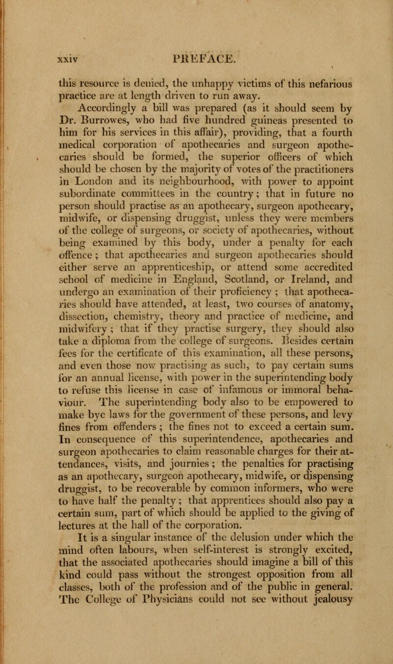 this resource is denied, the unhappy victims of this nefarious practice are at length driven to run away. Accordingly a bill was prepared (as it should seem by Dr. Burrowes, who had five hundred guineas presented to him for his services in this affair), providing, that a fourth medical corporation of apothecaries and surgeon apothe- caries should be formed, the superior officers of which should be chosen by the majority of votes of the practitioners in London and its neighbourhood, with power to appoint subordinate committees in the country; that in future no person should practise as an apothecary, surgeon apothecary, midwife, or dispensing druggist, unless they were members of the college of surgeons, or society of apothecaries, without being examined by this body, under a penalty for each offence ; that apothecaries and surgeon apothecaries should either serve an apprenticeship, or attend some accredited school of medicine in England, Scotland, or Ireland, and undergo an examination of their proficiency ; that apotheca- ries should have attended, at least, two courses of anatomy, dissection, chemistry, theory and practice of medicine, and midwifery ; that if they practise surgery, they should also take a diploma from the college of surgeons. Besides certain fees for the certificate of this examination, all these persons, and even those now practising as such, to pay certain sums for an annual license, with power in the superintending body to refuse this license in case of infamous or immoral beha- viour. The superintending body also to be empowered to make bye laws for the government of these persons, and levy fines from offenders; the fines not to exceed a certain sum. In consequence of this superintendence, apothecaries and surgeon apothecaries to claim reasonable charges for their at- tendances, visits, and journies; the penalties for practising as an apothecary, surgeon apothecary, midwife, or dispensing druggist, to be recoverable by common informers, who were to have half the penalty; that apprentices should also pay a certain sum, part of which should be applied to the giving of lectures at the hall of the corporation. It is a singular instance of the delusion under which the mind often labours, when self-interest is strongly excited, that the associated apothecaries should imagine a bill of this kind could pass without the strongest opposition from all classes, both of the profession and of the public in general. The College of Physicians could not sec without jealousy