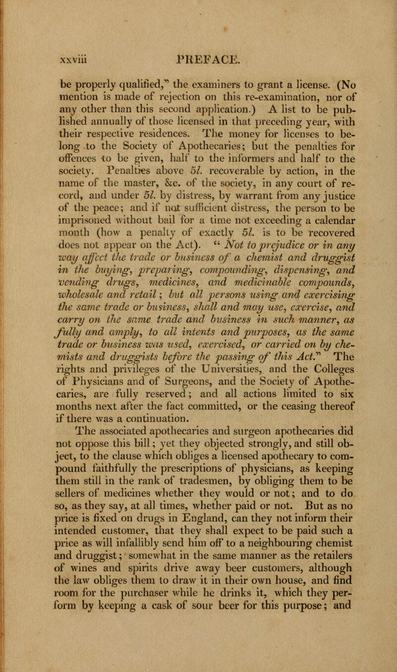 be properly qualified, the examiners to grant a license. (No mention is made of rejection on this re-examination, nor of any other than this second application.) A list to be pub- lished annually of those licensed in that preceding year, with their respective residences. The money for licenses to be- long-to the Society of Apothecaries; but the penalties for offences to be given, half to the informers and half to the society. Penalties above 51. recoverable by action, in the name of the master, &c. of the society, in any court of re- cord, and under 51. by distress, by warrant from any justice of the peace; and if not sufficient distress, the person to be imprisoned without bail for a time not exceeding a calendar month (how a penalty of exactly 51. is to be recovered does not appear on the Act).  Not to prejudice or in any way affect the trade or business of a chemist and druggist in the buying, preparing, compounding, dispensing, and vending drugs, medicines, and medicinable compounds, wholesale and retail; bid all persons using and exercising the same trade or business, shall and may use, exercise, and carry on the same trade and business in such manner, as fully and amply, to all intents and purposes, as the same trade or business was used, exercised, or carried on by che- mists and druggists before the passing of this Act.''' The rights and privileges of the Universities, and the Colleges of Physicians and of Surgeons, and the Society of Apothe- caries, are fully reserved; and all actions limited to six months next after the fact committed, or the ceasing thereof if there was a continuation. The associated apothecaries and surgeon apothecaries did not oppose this bill; yet they objected strongly, and still ob- ject, to the clause which obliges a licensed apothecary to com- pound faithfully the prescriptions of physicians, as keeping them still in the rank of tradesmen, by obliging them to be sellers of medicines whether they would or not; and to do so, as they say, at all times, whether paid or not. But as no price is fixed on drugs in England, can they not inform their intended customer, that they shall expect to be paid such a price as will infallibly send him off to a neighbouring chemist and druggist; somewhat in the same manner as the retailers of wines and spirits drive away beer customers, although the law obliges them to draw it in their own house, and find room for the purchaser while he drinks it, which they per- form by keeping a cask of sour beer for this purpose; and