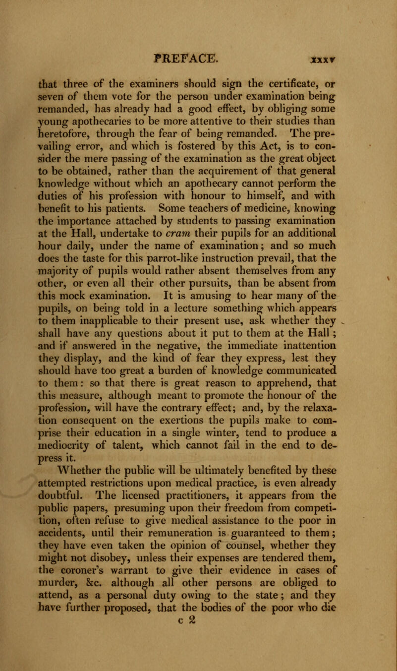 that three of the examiners should sign the certificate, or seven of them vote for the person under examination being remanded, has already had a good effect, by obliging some young apothecaries to be more attentive to their studies than heretofore, through the fear of being remanded. The pre- vailing error, and which is fostered by this Act, is to con- sider the mere passing of the examination as the great object to be obtained, rather than the acquirement of that general knowledge without which an apothecary cannot perform the duties of his profession with honour to himself, and with benefit to his patients. Some teachers of medicine, knowing the importance attached by students to passing examination at the Hall, undertake to cram their pupils for an additional hour daily, under the name of examination; and so much does the taste for this parrot-like instruction prevail, that the majority of pupils would rather absent themselves from any other, or even all their other pursuits, than be absent from this mock examination. It is amusing to hear many of the pupils, on being told in a lecture something which appears to them inapplicable to their present use, ask whether they shall have any questions about it put to them at the Hall ; and if answered in the negative, the immediate inattention they display, and the kind of fear they express, lest they should have too great a burden of knowledge communicated to them: so that there is great reason to apprehend, that this measure, although meant to promote the honour of the profession, will have the contrary effect; and, by the relaxa- tion consequent on the exertions the pupils make to com- prise their education in a single winter, tend to produce a mediocrity of talent, which cannot fail in the end to de- press it. Whether the public will be ultimately benefited by these attempted restrictions upon medical practice, is even already doubtful. The licensed practitioners, it appears from the public papers, presuming upon their freedom from competi- tion, often refuse to give medical assistance to the poor in accidents, until their remuneration is guaranteed to them; they have even taken the opinion of counsel, whether they might not disobey, unless their expenses are tendered them, the coroner's warrant to give their evidence in cases of murder, &c. although all other persons are obliged to attend, as a personal duty owing to the state; and they have further proposed, that the bodies of the poor who die