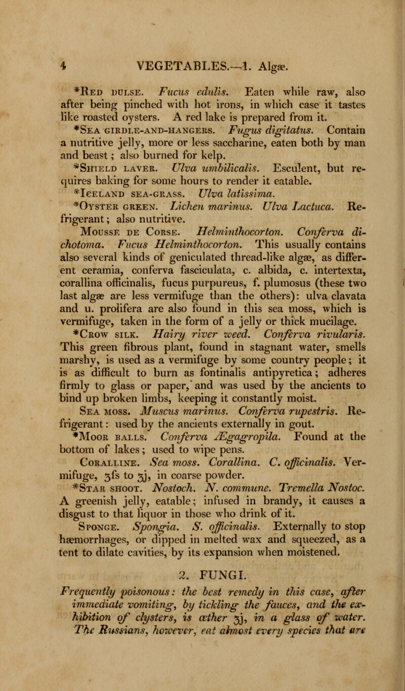 *Red dulse. Fucus edulis. Eaten while raw, also after being pinched with hot irons, in which case it tastes like roasted oysters. A red lake is prepared from it. *Sea girdle-and-hangers. Fugus digitatus. Contain a nutritive jelly, more or less saccharine, eaten both by man and beast; also burned for kelp. *Shteld laver. Ulva umbilicalis. Esculent, but re- quires baking for some hours to render it eatable. ^Iceland sea-grass. Ulva latissima. *Oyster green. Lichen marinus. Ulva Lactuca. Re- frigerant ; also nutritive. Mousse de Corse. Hehninthocorton. Coiiferva di- chotoma. Fucus Helminthocorton. This usually contains also several kinds of geniculated thread-like alga?, as differ- ent ceramia, conferva fasciculata, c. albida, c. intertexta, corallina officinalis, fucus purpureus, f. plumosus (these two last algae are less vermifuge than the others): ulva clavata and u. prolifera are also found in this sea moss, which is vermifuge, taken in the form of a jelly or thick mucilage. *Crow silk. Hairy river weed. Conferva rivularis. This green fibrous plant, found in stagnant water, smells marshy, is used as a vermifuge by some country people; it is as difficult to burn as fontinalis antipyretica; adheres firmly to glass or paper, and was used by the ancients to bind up broken limbs, keeping it constantly moist. Sea moss. Muscus marinus. Conferva rupestris. Re- frigerant : used by the ancients externally in gout. *Moor balls. Conferva Mgagropila. Found at the bottom of lakes; used to wipe pens. Coralline. Sea moss. Corallina. C. officinalis. Ver- mifuge, 3LS to 5J, in coarse powder. *Star shoot. Nostoch. N. commune. Tremella Nostoc. A greenish jelly, eatable; infused in brandy, it causes a disgust to that liquor in those who drink of it. Sponge. Spongia. S. officinalis. Externally to stop haemorrhages, or dipped in melted wax and squeezed, as a tent to dilate cavities, by its expansion when moistened. 2. FUNGI. Frequently poisonous: the best remedy in this case, after immediate vomiting, by tickling the fauces, and the ex~ hibition of clysters, is azther 3J, in a glass of water. The Russians, however, eat almost every species that are