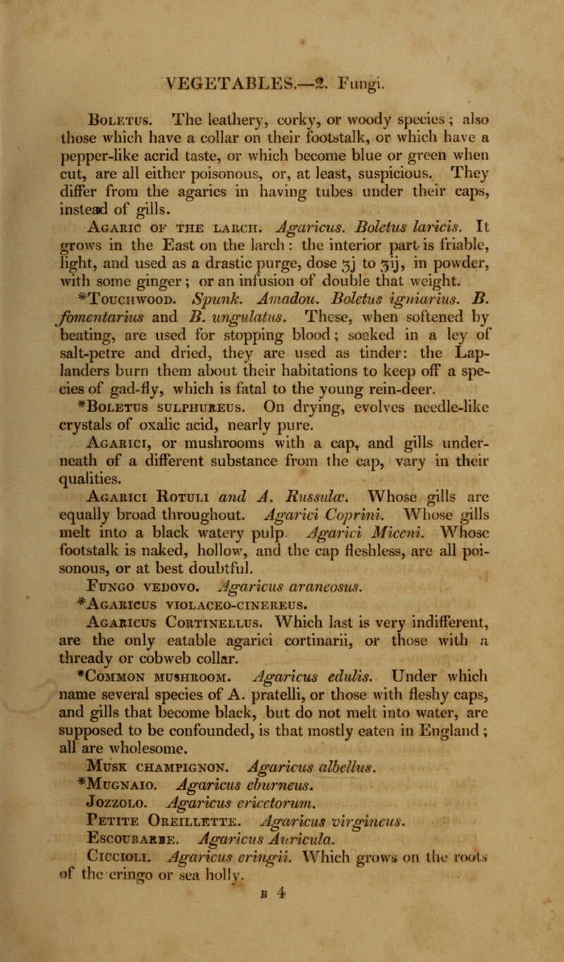 Boletus. The leathery, corky, or woody species ; also those which have a collar on their footstalk, or which have a pepper-like acrid taste, or which become blue or green when cut, are all either poisonous, or, at least, suspicious. They differ from the agarics in having tubes under their caps, instead of gills. Agaric of the larch. Agaricus. Boletus laricis. It grows in the East on the larch : the interior part is friable, light, and used as a drastic purge, dose 3J to 3ij, in powder, with some ginger; or an infusion of double that weight. ^Touchwood. Spunk. Amadou. Boletus igniarius. B. fomcntarius and B. ungulatus. These, when softened by beating, are used for stopping blood; soaked in a ley of salt-petre and dried, they are used as tinder: the Lap- landers burn them about their habitations to keep off a spe- cies of gad-fly, which is fatal to the young rein-deer. *Boletus sulphureus. On drying, evolves needle-like crystals of oxalic acid, nearly pure. Agarici, or mushrooms with a cap, and gills under- neath of a different substance from the cap, vary in their qualities. Agarici Rotuli and A. Russula?. Whose gills arc equally broad throughout. Agarici Coprini. Whose gills melt into a black watery pulp. Agarici Miceni. Whose footstalk is naked, hollow, and the cap fleshless, are all poi- sonous, or at best doubtful. Fungo vedovo. Agaricus araneosus. * Agaricus violaceo-cinereus. Agaricus Cortinellus. Which last is very indifferent, are the only eatable agarici cortinarii, or those with a thready or cobweb collar. #Common mushroom. Agaricus edulis. Under which name several species of A. pratelli, or those with fleshy caps, and gills that become black, but do not melt into water, are supposed to be confounded, is that mostly eaten in England; all are wholesome. Musk champignon. Agaricus albellus. *Mugnaio. Agaricus eburneus. Jozzolo. Agaricus ericetorum. Petite Oreillette. Agaricus virgineus. Escoubarie. Agaricus Auricula. Ciccioli. Agaricus eringii. Which grows on the roots of the cringo or sea holly. k 4i