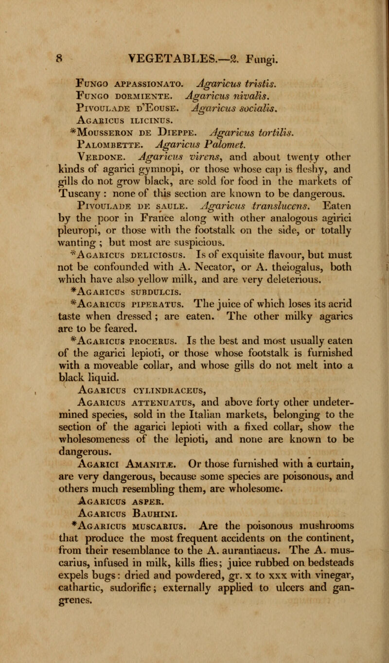 Fungo appassionato. Agaricus tristis. Fungo dormiente. Agaricus nivalis. Pivoulade d'Eouse. Agaricus socialis. Agaricus ilicinus. *Mousseron de Dieppe. Agaricus tortilis. Palombette. Agaricus Palomet. Verdoke. Agaricus virens, and about twenty other kinds of agarici gymnopi, or those whose cap is fleshy, and gills do not grow black, are sold for food in the markets of Tuscany : none of this section are known to be dangerous. Pivoulade de saule. Agaricus translucens. Eaten by the poor in France along with other analogous agirici pleuropi, or those with the footstalk on the side, or totally wanting ; but most are suspicious. * Agaricus deliciosus. Is of exquisite flavour, but must not be confounded with A. Necator, or A. theiogalus, both which have also yellow milk, and are very deleterious. * Agaricus subdulcis. * Agaricus piperatus. The juice of which loses its acrid taste when dressed; are eaten. The other milky agarics are to be feared. *Agaricus procerus. Is the best and most usually eaten of the agarici lepioti, or those whose footstalk is furnished with a moveable collar, and whose gills do not melt into a black liquid. Agaricus cylindraceus, Agaricus attenuates, and above forty other undeter- mined species, sold in the Italian markets, belonging to the section of the agarici lepioti with a fixed collar, show the wholesomeness of the lepioti, and none are known to be dangerous. Agarici Amanita. Or those furnished with a curtain, are very dangerous, because some species are poisonous, and others much resembling them, are wholesome. Agaricus asper. Agaricus Bauhini. * Agaricus muscarius. Are the poisonous mushrooms that produce the most frequent accidents on the continent, from their resemblance to the A. aurantiacus. The A. mus- carius, infused in milk, kills flies; juice rubbed on bedsteads expels bugs: dried and powdered, gr. x to xxx with vinegar, cathartic, sudorific; externally applied to ulcers and gan- grenes.