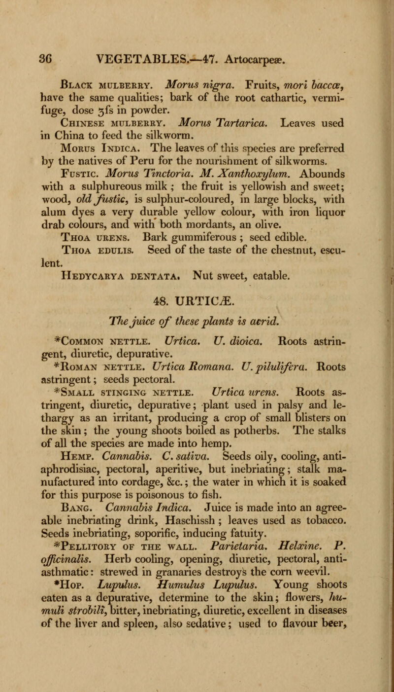 Black mulberry. Morus nigra. Fruits, rnori baccce, have the same qualities; bark of the root cathartic, vermi- fuge, dose 3fs in powder. Chinese mulberry. Morus Tartarica. Leaves used in China to feed the silkworm. Morus Indica. The leaves of this species are preferred by the natives of Peru for the nourishment of silkworms. Fustic Morus Tinctoria. M. Xanthoxylum. Abounds with a sulphureous milk ; the fruit is yellowish and sweet; wood, old fustic, is sulphur-coloured, in large blocks, with alum dyes a very durable yellow colour, with iron liquor drab colours, and with both mordants, an olive. Thoa urens. Bark gummiferous ; seed edible. Thoa edulis. Seed of the taste of the chestnut, escu- lent. Hedycarya dent at a. Nut sweet, eatable. 48. URTICiE. TJte juice of these plants is acrid. *Common nettle. Urtica. U. dioica. Roots astrin- gent, diuretic, depurative. * Roman nettle. Urtica Romana. U. pilulifera. Roots astringent; seeds pectoral. *Small stinging nettle. Urtica urens. Roots as- tringent, diuretic, depurative; plant used in palsy and le- thargy as an irritant, producing a crop of small blisters on the skin ; the young shoots boiled as potherbs. The stalks of all the species are made into hemp. Hemp. Cannabis. C. saliva. Seeds oily, cooling, anti- aphrodisiac, pectoral, aperitive, but inebriating; stalk ma- nufactured into cordage, &c.; the water in which it is soaked for this purpose is poisonous to fish. Bang. Cannabis Indica. Juice is made into an agree- able inebriating drink, Haschissh ; leaves used as tobacco. Seeds inebriating, soporific, inducing fatuity. *Pellitory of the wall. Parietaria. Helxine. P. officinalis. Herb cooling, opening, diuretic, pectoral, anti- asthmatic: strewed in granaries destroys the corn weevil. *Hop. Lupulus. Humulus Lupulus. Young shoots eaten as a depurative, determine to the skin; flowers, hu- muli strobili, bitter, inebriating, diuretic, excellent in diseases of the liver and spleen, also sedative; used to flavour beer,