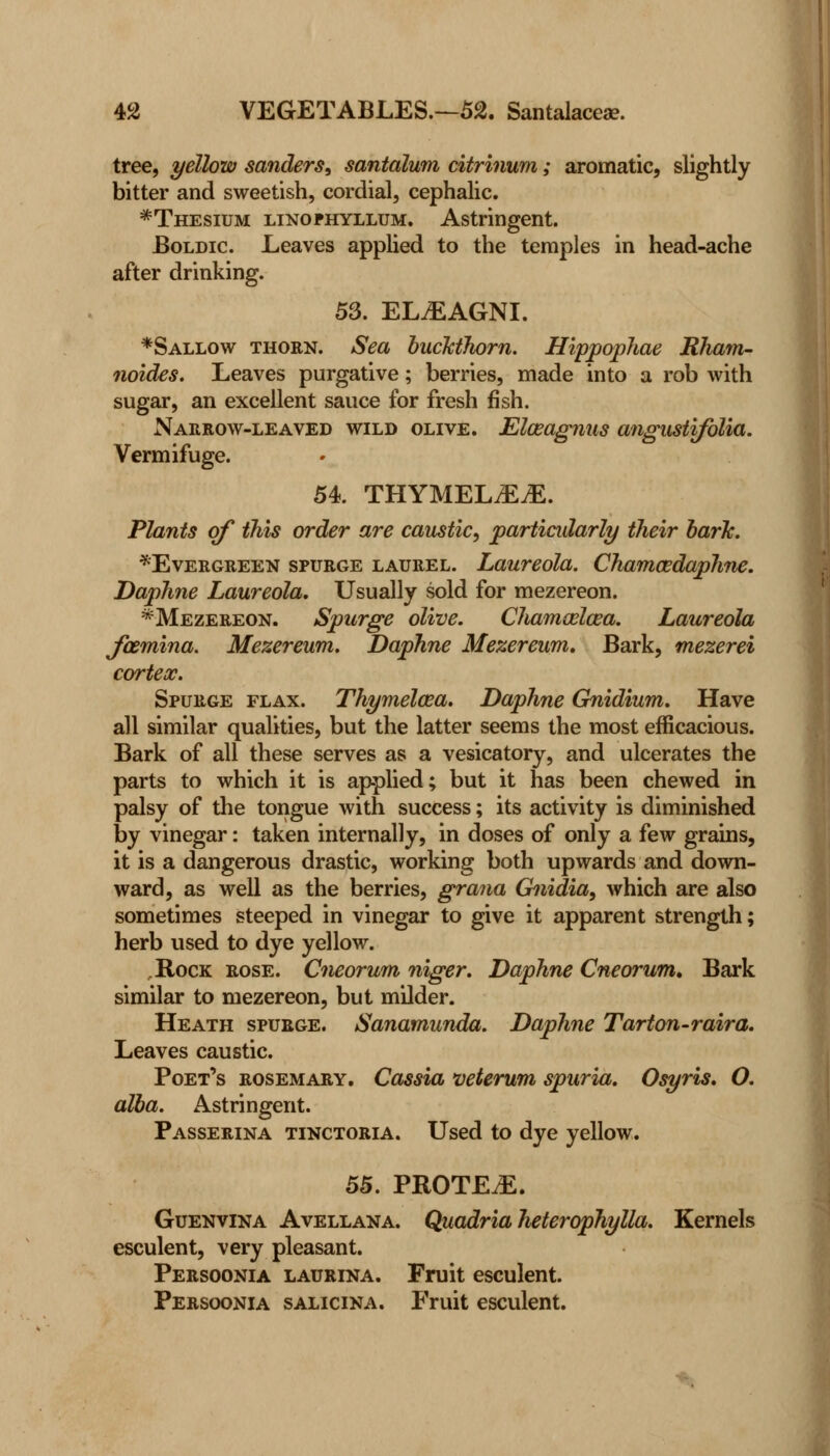 tree, yellow Sanders, santalum citrinum; aromatic, slightly bitter and sweetish, cordial, cephalic. *Thesium linophyllum. Astringent. Boldic. Leaves applied to the temples in head-ache after drinking. 53. ELiEAGNI. *Sallow thorn. Sea buckthorn. Hippophae Kham- noides. Leaves purgative; berries, made into a rob with sugar, an excellent sauce for fresh fish. Narrow-leaved wild olive. Elaeagnus angustifolia. Vermifuge. 54. THYMELjEjE. Plants of this order are caustic, particidarly their bark. ^Evergreen spurge laurel. Laureola. Cham&daphne. Daphne Laureola. Usually sold for mezereon. *Mezereon. Spurge olive. Chamceloea. Laureola Jcemina. Mezereurn. Daphne Mezereum. Bark, mezerei cortex. Spurge flax. Thymeloea. Daphne Gnidium. Have all similar qualities, but the latter seems the most efficacious. Bark of all these serves as a vesicatory, and ulcerates the parts to which it is applied; but it has been chewed in palsy of the tongue with success; its activity is diminished by vinegar: taken internally, in doses of only a few grains, it is a dangerous drastic, working both upwards and down- ward, as well as the berries, grana Gnidia, which are also sometimes steeped in vinegar to give it apparent strength; herb used to dye yellow. .Rock rose. Cneorum niger. Daphne Cneorum, Bark similar to mezereon, but milder. Heath spurge. Sanamunda. Daphne Tarton-raira. Leaves caustic. Poet's rosemary. Cassia 'veterum spuria. Osyris. O. alba. Astringent. Passerina tinctoria. Used to dye yellow. 55. PROTEGE. Guenvina Avellana. Quadria heterophylla. Kernels esculent, very pleasant. Persoonia laurina. Fruit esculent. Persoonia salicika. Fruit esculent.