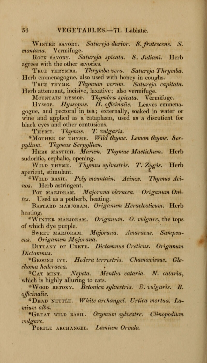 Winter savory. Satureja durior. S.frutescens. S. montana. Vermifuge. Rock savory. Satureja spicata. S. Juliani. Herb agrees with the other savories. True thrymba. Tlirymba vera. Satureja Thrymba. Herb emmenagogue, also used with honey in coughs. True thyme. Thymum verum. Satureja capitata. Herb attenuant, incisive, laxative; also vermifuge. Mountain hyssop. Thymbra spicata. Vermifuge. Hyssop. Hyssopus. H. officinalis. Leaves emmena- gogue, and pectoral in tea; externally, soaked in water or wine and applied as a cataplasm, used as a discutient for black eyes and other contusions. Thyme. Thymus. T. vulgaris. ♦Mother of thyme. Wild thyme. Lemon thyme. Ser- pyllum. Thymus Serpyllum. Herb mastich. Marum. Thymus Mastichum. Herb sudorific, cephalic, opening. Wild thyme. Thymus sylvestris. T. Zygis. Herb aperient, stimulant. * *Wild basil. Poly mountain. Acinos. Tliymus Aci- tu)s. Herb astringent. Pot marjoram. Major ana oleracea. Origanum Oni- tes. Used as a potherb, heating. Bastard marjoram. Origanum Ileracleoticum. Herb heating* *Winter marjoram. Origanum. O. vulgarc, the tops of which dye purple. Sweet marjoram. Majorana. Amaracus. Sampsu- cus. Origanum Majorana. Dittany of Crete. Dictamnus Creticus. Origanum Dictamnus. ♦Ground ivy. Hedera terrestris. Chamcecissus. Gle- choma hcderacea. • *Cat mint. Nepcta. Mentha cataria. N. cataria, which is highly alluring to cats. *Wood betony. Betonica sylvestris. B. vulgaris. B. officinalis. *Dead nettle. White archangel. Urtica morlua. La- mium alba. #Great wild basil. Ocymum sylvestrc. Clinopodium vulgare. Purple archangel. Laviium Orvala.
