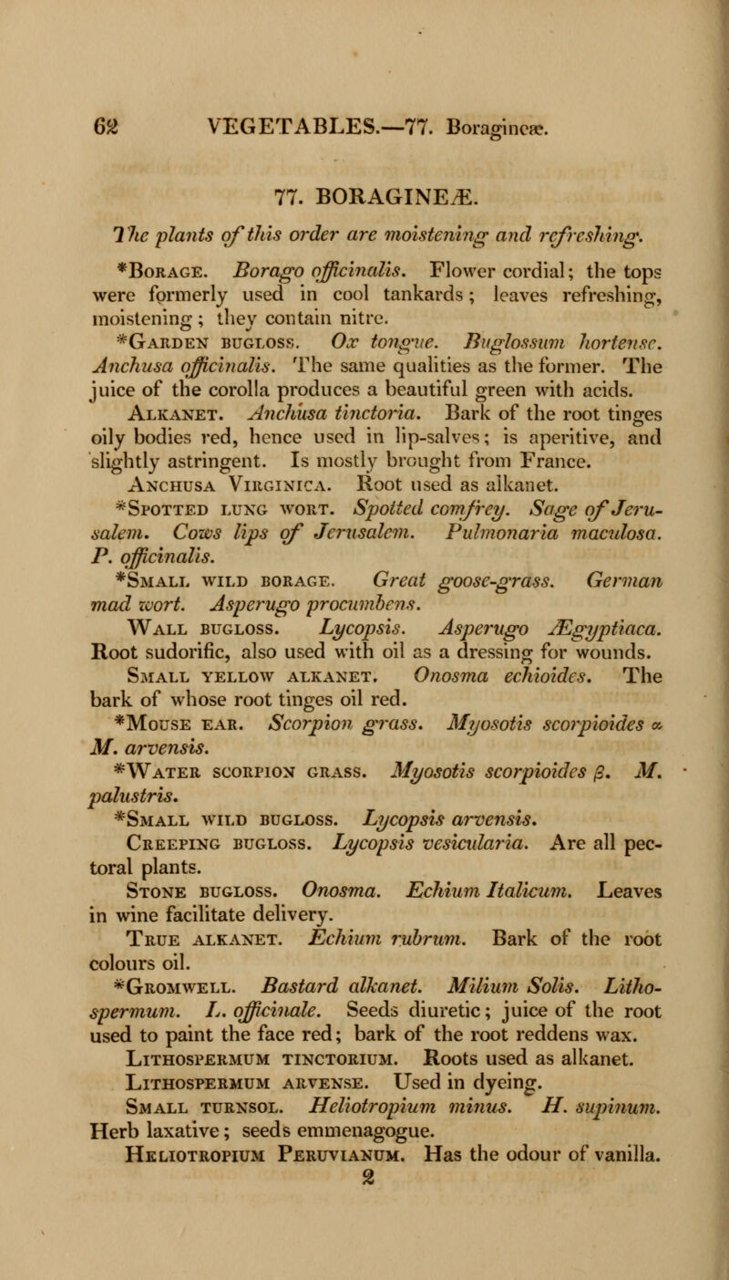 77. BORAGINEtE. The plants of this order are moistening and refreshing. *Borage. Borago officinalis. Flower cordial; the tops were formerly used in cool tankards; leaves refreshing, moistening:; thev contain nitre. *Garden bugloss. Ox tongue. Buglossum hortensc. Anchusa officinalis. The same qualities as the former. The juice of the corolla produces a beautiful green with acids. Alkanet. Anchusa tinctoria. Bark of the root tinges oily bodies red, hence used in lip-salves; is aperitive, and slightly astringent. Is mostly brought from France. Anchusa Virginica. Root used as alkanet. * Spotted lung wort. Spotted comfrey. Sage of Jeru- salem. Cows lips of Jerusalem. Pulmonaria maculosa. P. officinalis. *Small wild borage. Great goose-grass. German mad zvort. Asperugo procumbens. Wall bugloss. Lycopsis. Asperugo JEgyptiaca. Root sudorific, also used with oil as a dressing for wounds. Small yellow alkanet. Onosma echioides. The bark of whose root tinges oil red. *Mouse ear. Scorpion grass. Myosotis scorpioides a M. arvensis. *Water scorpion grass. Myosotis scorpioides fi. M. palustris. *Small wild bugloss. Lycopsis arvensis. Creeping bugloss. Lycopsis vesicularia. Are all pec- toral plants. Stone bugloss. Onosma. Echium Italicum. Leaves in wine facilitate delivery. True alkanet. Echium rubrum. Bark of the root colours oil. *Gromwell. Bastard alkanet. Milium Solis. Litho- spermum. L. officinale. Seeds diuretic; juice of the root used to paint the face red; bark of the root reddens wax. Lithospermum tinctorium. Roots used as alkanet. Lithospermum arvense. Used in dyeing. Small turnsol. Heliotropium minus. H. supinum. Herb laxative; seeds emmenagogue. Heliotropium Peruvianum. Has the odour of vanilla. 2