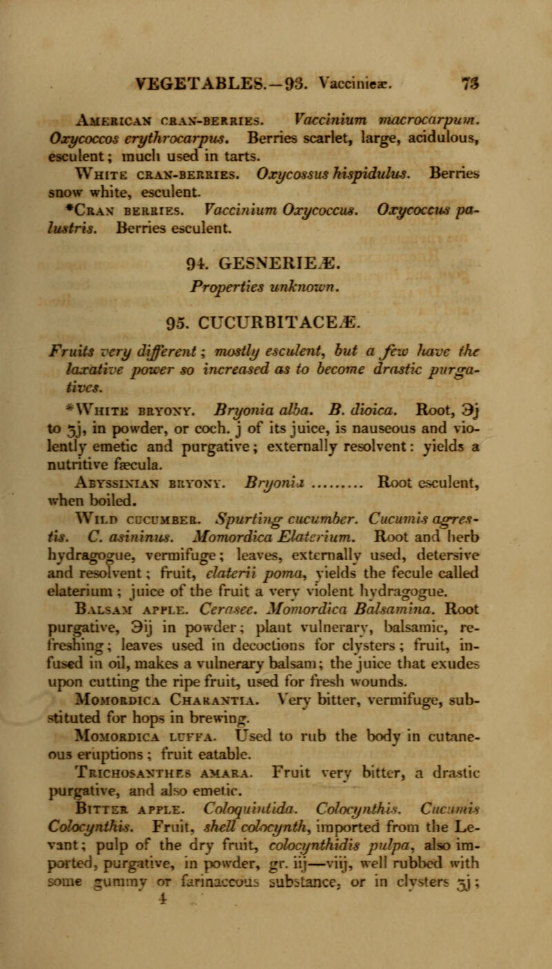 VEGETABLES.-93. Yaccinieae. 75 American cran-berries. Vaccinium macrocarpum. Oxycoccos erythrocarpus. Berries scarlet, large, acidulous, esculent; much used in tarts. White cran-berries. Oxycossus hispidulus. Berries snow white, esculent. *Cran berries. Vaccinium Oxycoccus. Oxy coccus pa- lustris. Berries esculent. 94. GESNERIE.E. Properties unknown. 95. CUCURBITACE.E. Fruits very different; mostly esculent, but a Jcio ltavc the laxative pouer so increased as to become drastic purga- tives. White bryony. Bryonia alba. B. dioica. Root, 3j to 5J, in powder, or coch. j of its juice, is nauseous and vio- lently emetic and purgative; externally resolvent: yields a nutritive faecula. Abyssinian bryony. Bryonia, Root esculent, when boiled. Wild cucumber. Spurting cucumber. Cucumis agres- tis. C. asininus. Momordica Elaicrium. Root and herb hvdragogue, vermifuge; leaves, extemallv used, detersive and resolvent; fruit, elatcrii poma, yields the fecule called elaterium ; juice of the fruit a verv violent hvdragogue. Balsam apple. Cernsee. Momordica Balsamina. Root purgative, 3ij in powder; plant vulnerary, balsamic, re- freshing; leaves used in decoctions for clysters; fruit, in- fused in oil, makes a vulnerary balsam; the juice that exudes upon cutting the ripe fruit, used for fresh wounds. Momordica Chakantia. Very bitter, vermifuge, sub- stituted for hops in brewing. Momordica luffa. Used to rub the body in cutane- ous eruptions; fruit eatable. Trichosaxthf.s amara. Fruit very bitter, a drastic- purgative, and also emetic. Bitter apple. Coloquintida. Colocynthi*. Cucumis Colocynthis. Fruit, shell colocynth, imported from the Le- vant ; pulp of the dry fruit, colocynthidis pulpa, also im- ported, purgative, in powder, gr. iij—viij, well rubbed with some guramv or briaacemis substance, or in clvsters 3J; 4