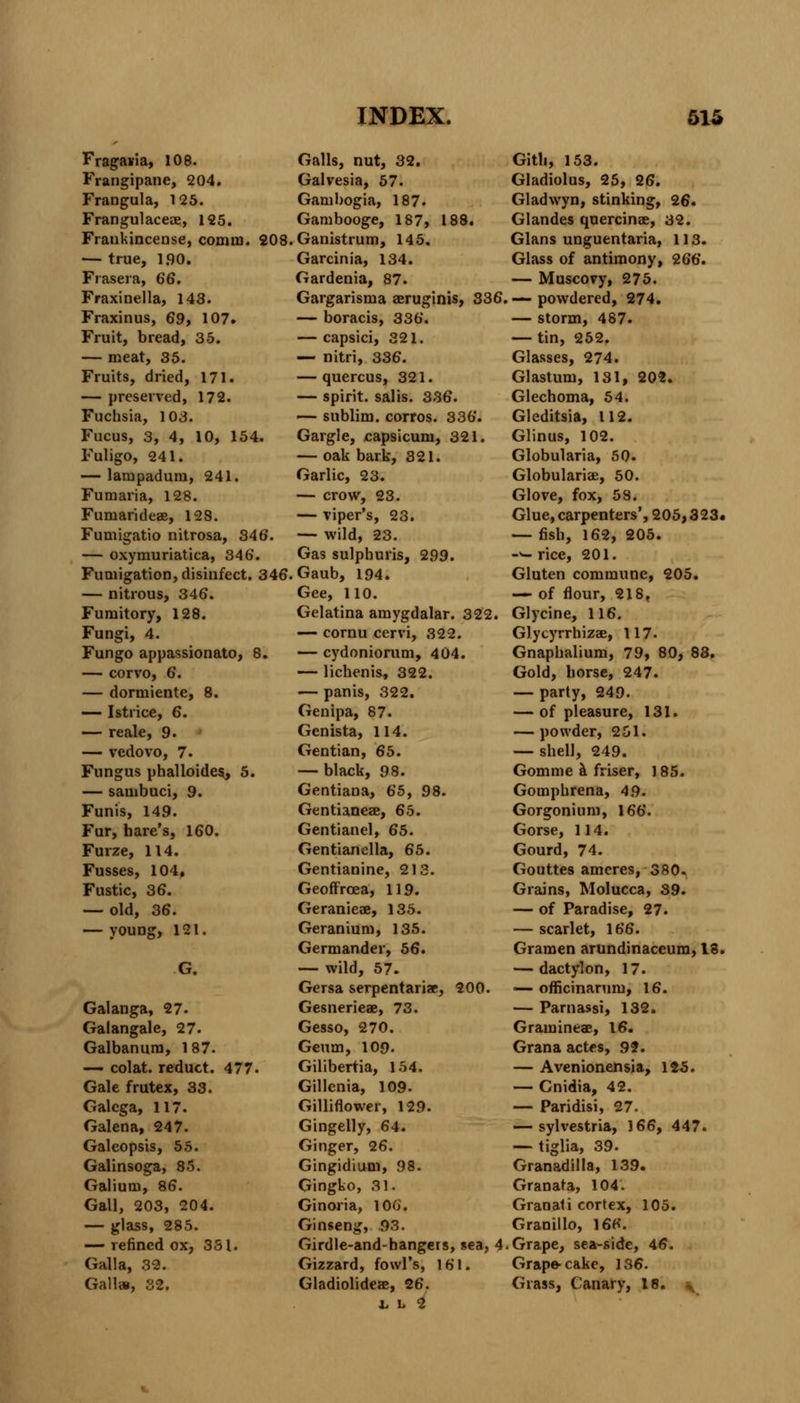 Fragam, 108. Frangipane, 204. Frangula, 125. Frangulaceae, 125. Fraukincense, comm. 208. — true, 1.90. Frasera, 66. Fraxinella, 143. Fraxinus, 69, 107. Fruit, bread, 35. — meat, 35. Fruits, dried, 171. — preserved, 172. Fuchsia, 103. Fucus, 3, 4, 10, 154. Fuligo, 241. — lampadum, 241. Fumaria, 128. Fumarideae, 128. Fumigatio nitrosa, 346. — oxymuriatica, 346. Fumigation, disinfect. 346. — nitrous, 346. Fumitory, 128. Fungi, 4. Fungo appassionato, 8. — corvo, 6. — dormiente, 8. — Istiice, 6. — reale, 9. — vedovo, 7. Fungus phalloides, 5. — sambuci, 9. Funis, 149. Fur, hare's, 160. Furze, 114. Fusses, 104, Fustic, 36. — old, 36. — YOUDg, 121. G. Galanga, 27. Galangale, 27. Galbanum, 187. — colat. reduct. 477. Gale frutex, 33. Galcga, 117. Galena, 247. Galeopsis, 55. Galinsoga, 85. Galium, 86. Gall, 203, 204. — glass, 285. — refined ox, 331. Galla, 32. Gall», 32. Galls, nut, 32. Galvesia, 57. Gambogia, 187. Gambooge, 187, 188. Ganistrum, 145. Garcinia, 134. Gardenia, 87. Gargarisma aeruginis, 336 — boracis, 336. — capsici, 321. — nitri, 336. — quercus, 321. — spirit, salis. 336. — sublim. corros. 336. Gargle, capsicum, 321. — oak bark, 321. Garlic, 23. — crow, 23. — viper's, 23. — wild, 23. Gas sulphuris, 299. Gaub, 194. Gee, 110. Gelatina amygdalar. 322. — cornu cervi, 322. — cydoniorum, 404. — lichenis, 322. — panis, 322. Genipa, 87. Genista, 114. Gentian, 65. — black, 98. Gentiana, 65, 98. Gentianeae, 65. Gentianel, 65. Gentianella, 65. Gentianine, 213. Geoffrcea, 119. Geranieae, 135. Geranium, 135. Germander, 56. — wild, 57. Gersa serpentariae, 200. Gesnerieae, 73. Gesso, 270. Geum, 109. Gilibertia, 154. Gillenia, 109- Gilliflower, 129. Gingelly, 64. Ginger, 26. Gingidium, 98. Gingko, 31. Ginoria, 106. Ginseng, 93. Girdle-and-hangers, sea, 4 Gizzard, fowl's, 161. Gladiolideae, 26. V L 2 Gith, 153. Gladiolus, 25, 26. Gladwyn, stinking, 26. Glandes quercinae, 32. Glans unguentaria, 113. Glass of antimony, 266. — Muscovy, 275. — powdered, 274. — storm, 487. — tin, 252. Glasses, 274. Glastum, 131, 202. Glechoma, 54. Gleditsia, 112. Glinus, 102. Globularia, 50. Globulariae, 50. Glove, fox, 58. Glue, carpenters', 205> 323. — fish, 162, 205. -^- rice, 201. Gluten commune, 205. — of flour, 218, Glycine, 116. Glycyrrhizae, 117. Gnaphalium, 79, 80, 83. Gold, horse, 247. — party, 249. — of pleasure, 131. — powder, 251. — shell, 249. Gomme a friser, 185. Gomphrena, 49. Gorgonium, 166. Gorse, 114. Gourd, 74. Gouttes amcres, 380. Grains, Molucca, 39. — of Paradise, 27. — scarlet, 166. Gramen arundinaccum, 18. — dactyl on, 17. — officinarum, 16. — Parnassi, 132. Gram in tap, 16. Grana actes, 99. — Avenionensia, 125. — Gnidia, 42. — Paridisi, 27. — sylvestria, 166, 447. — tiglia, 39. Granadilla, 139. Granara, 104. Granati cortex, 105. Granillo, 166. Grape, sea-side, 46. Grape* cake, 136. Grass, Canary, 18.