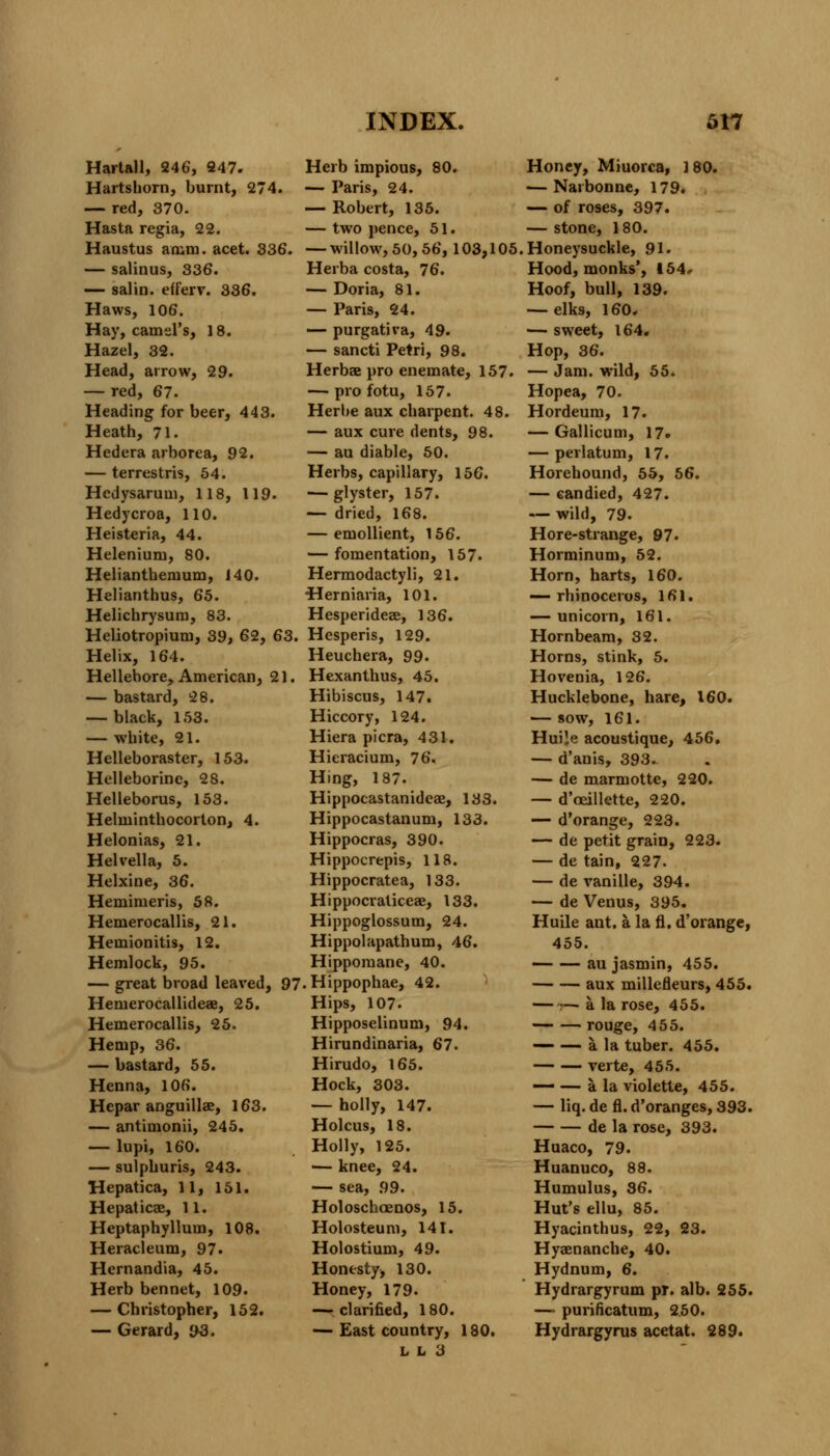 Hartall, 246, 247. Hartshorn, burnt, 274. — red, 370. Hasta regia, 22. Haustus amm. acet. 336. — salinus, 336. — salin. efferv. 336. Haws, 106. Hay, camel's, 18. Hazel, 32. Head, arrow, 29. — red, 67. Heading for beer, 443. Heath, 71. Hedera arborea, 92. — terrestris, 54. Hedysarum, 118, 119. Hedycroa, 110. Heisteria, 44. Helenium, 80. Helianthenium, J 40. Helianthus, 65. Helichrysum, 83. Hehotropium, 39, 62, 63. Helix, 164. Hellebore, American, 21. — bastard, 28. — black, 153. — white, 21. Helleboraster, 153. Helleborine, 28. Helleborus, 153. Helminthocorton, 4. Helonias, 21. Helvella, 5. Helxine, 36. Hemimeris, 58. Hemerocallis, 21. Heinionitis, 12. Hemlock, 95. — great broad leaved, 97 Hernerocallideae, 25. Hemerocallis, 25. Hemp, 36. — bastard, 55. Henna, 106. Hepar anguillae, 163. — antimonii, 245. — lupi, 160. — sulphuris, 243. Hepatica, 11, 151. Hepaticae, 11. Heptaphyllum, 108. Heracleum, 97. Hernandia, 45. Herb bennet, 109. — Christopher, 152. — Gerard, i)S. Herb impious, 80. — Paris, 24. — Robert, 135. — two pence, 51. — willow, 50, 56, 103,105 Herba costa, 76. — Doria, 81. — Paris, 24. — purgativa, 49. — sancti Petri, 98. Herbae pro enemate, 157. — pro fotu, 157. Herbe aux charpent. 48. — aux cure dents, 98. — au diable, 50. Herbs, capillary, 156. ■— glyster, 157. — dried, 168. — emollient, 156. — fomentation, 157. Hermodactyli, 21. •Herniaria, 101. Hesperideee, 136. Hesperis, 129. Heuchera, 99. Hexanthus, 45. Hibiscus, 147. Hiccory, 124. Hiera pi era, 431. Hieracium, 76. Hing, 187. Hippocastanideae, 133. Hippocastanum, 133. Hippocras, 390. Hippocrepis, 118. Hippocratea, 133. Hippocraliceae, 133. Hippoglossum, 24. Hippolapathum, 46. Hippomane, 40. . Hippophae, 42. Hips, 107. Hipposelinum, 94. Hirundinaria, 67. Hirudo, 165. Hock, 303. — holly, 147. Holcus, 18. Holly, 125. — knee, 24. — sea, 99. Holoschaenos, 15. Holosteum, 141. Holostium, 49. Honesty, 130. Honey, 179. — clarified, 180. — East country, 180. L It 3 Honey, Miuoica, 180. — Nai bonne, 179. — of roses, 397. — stone, 1 80. Honeysuckle, 91. Hood, monks', 154.- Hoof, bull, 139. — elks, 160. — sweet, 164. Hop, 36. — Jam. wild, 55. Hopea, 70. Hordeum, 17. — Gallicum, 17. — perlatum, 17. Horehound, 55, 56. — candied, 427. — wild, 79. Hore-strange, 97. Horminum, 52. Horn, harts, 160. — rhinoceros, 161. — unicorn, 161. Hornbeam, 32. Horns, stink, 5. Hovenia, 126. Hucklebone, hare, 160. — sow, 161. Huile acoustique, 456. — d'anis, 393. — de marmotte, 220. — d'oeillette, 220. — d'orange, 223. — de petit grain, 223. — de tain, 227. — de vanille, 394. — de Venus, 395. Huile ant. a la fl. d'orange, 455. au jasmin, 455. aux millefleurs, 455. — •-— a la rose, 455. rouge, 455. — — a. la tuber. 455. verte, 455. — — a la violette, 455. — liq. de fl. d'oranges, 393. de la rose, 393. Huaco, 79. Huanuco, 88. Humulus, 36. Hut's ellu, 85. Hyacinthus, 22, 23. Hyaenanche, 40. Hydnum, 6. Hydrargyrum pr. alb. 255. — purificatum, 250. Hydrargyrus acetat. 289.