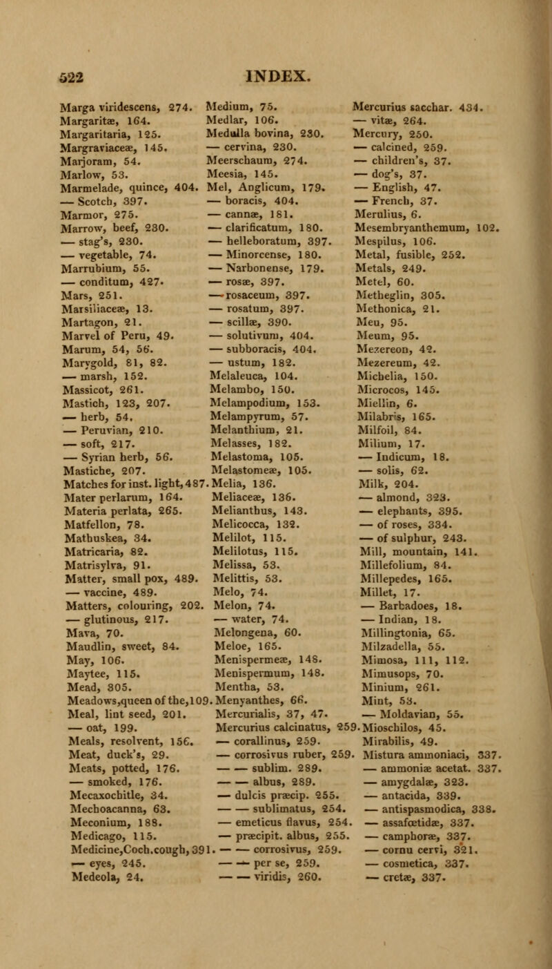 Marga viridescens, 274. Margaritae, 164. Margaritaria, 125. Margraviaceae, 145. Marjoram, 54. Mariow, 53. Marmelade, quince, 404. — Scotch, 397. Marmor, 275. Marrow, beef, 230. — stag's, 230. — vegetable, 74. Marrubium, 55. — conditum, 427« Mars, 251. Marsiliaceae, 13. Martagon, 21. Marvel of Peru, 49. Marum, 54, 5b. Marygold, 81, 82. — marsh, 152. Massicot, 261. Mastich, 123, 207. — herb, 54. — Peruvian, 210. — soft, 217. — Syrian herb, 56. Mastiche, 207. Medium, 75. Medlar, 106. Medulla bovina, 230. — cervina, 230. Meerschaum, 274. Meesia, 145. Mel, Anglicum, 179. — boracis, 404. — cannae, 181. — clarificatum, 180. — helleboratum, 397. — Minorcense, 180. — Narbonense, 179. — rosae, 397. — rosaceum, 397. — rosatum, 397. — scillae, 390. — solutivum, 404. — subboracis, 404. — ustum, 182. Melaleuca, 104. Melambo, 150. Mclampodium, 153. Melampyrum, 57. Mclantbium, 21. Melasses, 182. Melastoma, 105. Melastomeae, 105. Matches for inst. light, 487. Melia, 136. Mater perlarum, 164. Materia perlata, 265. Matfellon, 78. Mathuskea, 34. Matricaria, 82. Matrisylva, 91. Matter, small pox, 489. — vaccine, 489. Matters, colouring, 202. — glutinous, 217. Mava, 70. Maudlin, sweet, 84. May, 106. Maytee, 115. Mead, 305. Meliaceae, 136. Melianthus, 143. Melicocca, 132. Melilot, 115. Melilotus, 115. Melissa, 53. Melittis, 53. Melo, 74. Melon, 74. — water, 74. Melongena, 60. Meloe, 165. Menispermeae, 148. Menispermum, 148. Mentha, 53. Meadows,queen of the,109.Menyanthes, 66. Meal, lint seed, 201. — oat, 199. Meals, resolvent, 156. Meat, duck's, 29. Meats, potted, 176. — smoked, 176. Mecaxocbitle, 34. Mechoacanna, 63. Meconium, 188. Medicago, 115. Medicine,Coch.cough, 391 — eyes, 245. Medeola, 24. Mercurialis, 37, 47. Mercurius calcinatus, 259.Mioschilos, 45. Mercurius tacchar. 434. — vitae, 264. Mercury, 250. — calcined, 259. — children's, 37. — dog's, 37. — English, 47. — French, 37. Merulius, 6. Mesembryanthemum, 102. Mespilus, 106. Metal, fusible, 252. Metals, 249. Metel, 60. Metheglin, 305. Methonica, 21. Meu, 95. Meum, 95. Mezereon, 42. Mezereum, 42. Micbelia, 150. Microcos, 145. Miellin, 6. Milabrs, 165. Milfoil, 84. Milium, 17. — Indicum, 18. — solis, 62. Milk, 204. — almond, 323. — elephants, 395. — of roses, 334. — of sulphur, 243. Mill, mountain, 141. Millefolium, 84. Millepedes, 165. Millet, 17. — Barbadoes, 18. — Indian, 18. Millingtonia, 65. Milzadella, 55. Mimosa, 111, 112. Mimusops, 70. Minium, 261. Mint, 53. — Moldavian, 55. — corallinus, 259. — corrosivus ruber, 259. sublim. 289. albus, 289. — dulcis praecip. 255. sublimatus, 254. — emeticus flavus, 254. — praecipit. albus, 255. , corrosivus, 259. »- per se, 259. — — viridis, 260. 337. 337. Mirabilis, 49. Mistura ammoniaci, — ammoniae acetat. — amygdalae, 323. — antacida, 339. — antispasmodica, 338. — assafoetidae, 337. — camphorae, 337. — cornu cervi, 321. — cosmetica, 337. — cretae, 337.