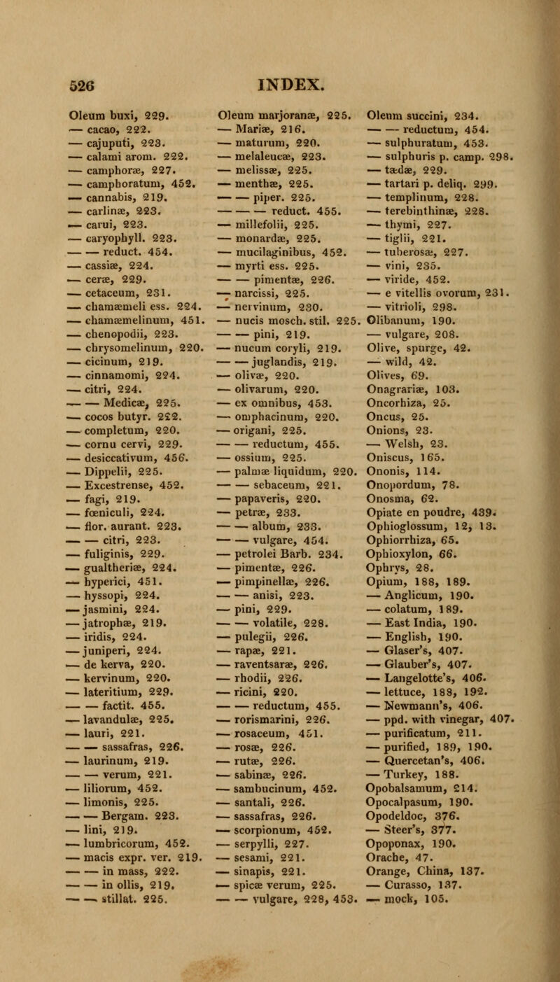 Oleum buxi, 229. — cacao, 222. — cajuputi, 223. — calami aroni. 222. — camphor*, 227. — camphoratum, 452. — cannabis, 219. — carlinae, 223. — carui, 223. — caryophyll. 223. reduct. 454. — cassiae, 224. — cerae, 229. — cetaceum, 231. — chamaemeli ess. 224. — chamaemelinuni, 451. — chenopodii, 223. — chrysomelinum, 220. — cicinum, 219. — cinnamomi, 224. — citri, 224. — — Medicae, 225. — cocos butyr. 2£2. — completum, 220. >— cornu cervi, 229. — desiccativum, 456. — Dippelii, 225. — Excestrense, 452. — fagi, 219. — foeniculi, 224. — flor. aurant. 223. citri, 223. — fuliginis, 229. — gualtheriae, 224. — hyperici, 451. — hyssopi, 224. — jasmini, 224. — jatrophae, 219. — iridis, 224. — juniperi, 224. — de kerva, 220. — kervinum, 220. — lateritium, 229. factit. 455. — lavandulae, 225. — lauri, 221. sassafras, 226. — laurinum, 219. verum, 221. — liliorum, 452. — limonis, 225. Bergam. 223. — lini, 219. — lumbricorum, 452. — macis expr. ver. 219. in mass, 222. in ollis, 219. . stillat. 225. Oleum marjoranae, 225. — Mariae, 216. — maturum, 220. — melaleucae, 223. — melissae, 225. — menthae, 225. — — piper. 225. reduct. 455. — millefolii, 225. — monardae, 225. — mucilaginibus, 452. — myrti ess. 225. pimentae, 226. — narcissi, 225. — neivinum, 230. — nucis mosch. stil. 225. pini, 219. — nucum coryli, 219. juglandis, 219. — olivae, 220. — olivarum, 220. — ex omnibus, 453. — omphacinum, 220. — origani, 225. l'eductum, 455. — ossium, 225. — palmae liquidum, 220. sebaceum, 221. — papaveris, 220. — petrae, 233. album, 233. — — vulgare, 454. — petrolei Barb. 234. — pimentae, 226. — pimpinellae, 226. anisi, 223. — pini, 229. volatile, 228. — pulegii, 226. — rapae, 221. — raventsarae, 226. — rhodii, 226. — ricini, 220. — — reductum, 455. — rorismarini, 226. — rosaceum, 451. — rosae, 226. — rutae, 226. — sabinas, 226. — sambucinum, 452. — santali, 226. — sassafras, 226. — scorpionum, 452. — serpylli, 227. — sesami, 221. — sinapis, 221. — spicse verum, 225. vulgare, 228, 453. Oleum succini, 234. reductum, 454. — sulphuratum, 453. — sulphuris p. camp. 298. — tatdas, 229. — tartari p. deliq. 299. — templinum, 228. — terebinthinae, 228. — thymi, 227. — tiglii, 221. — tuberosae, 227. — vini, 235. — viride, 452. — e vitellis ovorum, 231. — vitrioli, 298. Olibanum, 190. — vulgare, 208. Olive, spurge, 42. —- wild, 42. Olives, 69. Onagrariae, 103. Oncorbiza, 25. Oncus, 25. Onions, 23. — Welsh, 23. Oniscus, 165. Ononis, 114. Onopordum, 78. Onosma, 62. Opiate en poudre, 439. Opbioglossum, 12, 13. Opbiorrhiza, 65. Ophioxylon, 66. Ophrys, 28. Opium, 188, 189. — Anglicum, 190. — colatum, 189. — East India, 190. — English, 190. — Glaser's, 407. — Glauber's, 407- — Langelotte's, 406. — lettuce, 188, 192. — Newmann's, 406. — ppd. with vinegar, 407. — purificatum, 211. — purified, 189, 190. — Quercetan's, 406. — Turkey, 188. Opobalsamum, 214. Opocalpasum, 190. Opodeldoc, 376. — Steer's, 37*7. Opoponax, 190. Orache, 47. Orange, China, 137. — Curasso, 137. — mock, 105.