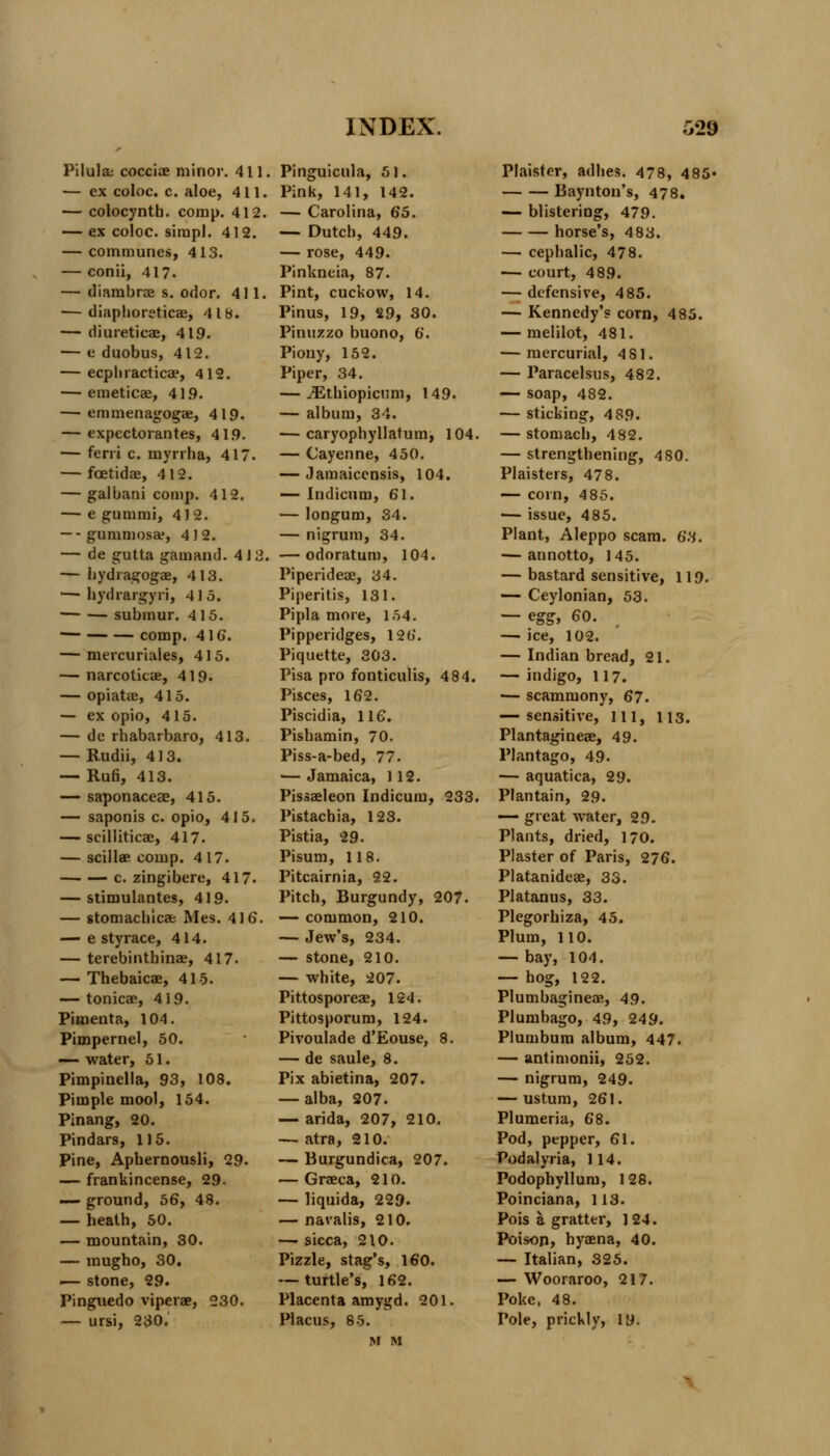 Pilula cocciae minor. 411 — ex coloc. c. aloe, 411. — colocynth. comp. 412. — ex coloc. simpl. 412. — communes, 413. — conii, 417- — diambrae s. odor. 411. — diaphoreticae, 418. — diureticae, 419. — e duobus, 412. — ecpliracticae, 412. — eraeticae, 41.9. — emmenagogae, 419. — expectorantes, 419. — feni c. myrrha, 417. — foetidae, 412. — galbani comp. 412. — e gummi, 412. — - gummosa*, 4)2. — de gutta gamand. 4 J 3, — hydragogae, 413. — hydrargyri, 415. subinur. 415. comp. 41 6. — mercuriales, 415. — narcoticae, 419. — opiatae, 415. — ex opio, 415. — de rhabarbaro, 413. — Budii, 413. — Run, 413. — saponaceae, 415. — saponis c. opio, 415. — scilliticae, 417. — scillae comp. 417. c. zingibere, 417. — stimulantes, 419. — stomachicae Mes. 416. — e sty race, 414. — terebinthinae, 417. — Thebaicae, 415. — tonicae, 419. Pimenta, 104. Pimpernel, 50. — water, 51. Pimpinella, 93, 108. Pimple mool, 154. Pinang, 20. Pindars, 115. Pine, Apbernousli, 29. — frankincense, 29. — ground, 56, 48. — heath, 50. — mountain, 30. — mugho, 30. — stone, 29. Pinguedo viperae, 230. — ursi, 230. Pinguicula, 51. Pink, 141, 142. — Carolina, 65. — Dutch, 449. — rose, 449. Pinkneia, 87. Pint, cuckow, 14. Pinus, 19, 29, 30. Pinuzzo buono, 6. Piony, 152. Piper, 34. — iEthiopicum, 149. — album, 34. — caryophyllatum, 104. — Cayenne, 450. — Jamaicensis, 104. — Indicum, 61. — longum, 34. — nigrum, 34. — odoratum, 104. Piperideae, 34. Piperitis, 131. Pipla more, 154. Pipperidges, 126. Piquette, 303. Pisa pro fonticulis, 484. Pisces, 162. Piscidia, 116. Pishamin, 70. Piss-a-bed, 77. — Jamaica, 112. Pissaeleon Indicum, 233. Pistachia, 123. Pistia, 29. Pisum, 118. Pitcairnia, 22. Pitch, Burgundy, 207. — common, 210. — Jew's, 234. — stone, 210. — white, 207. Pittosporeae, 124. Pittosporum, 124. Pivoulade d'Eouse, 8. — de saule, 8. Pix abietina, 207. — alba, 207. — arida, 207, 210. — atra, 210. — Burgundica, 207. — Graeca, 210. — liquida, 229. — navalis, 210. — sicca, 210. Pizzle, stag's, 160. — turtle's, 162. Placenta amygd. 201. Placus, 85. M M Plaister, adhes. 478, 485- Baynton's, 478. — blistering, 479. horse's, 483. — cephalic, 478. — court, 489. — defensive, 4 85. — Kennedy's corn, 485. — melilot, 481. — mercurial, 481. — Paracelsus, 482. — soap, 482. — sticking, 489. — stomach, 482. — strengthening, 4 80. Plaisters, 478. — corn, 485. — issue, 485. Plant, Aleppo scam. 63. — annotto, 145. — bastard sensitive, 119. — Ceylonian, 53. — egg, 60. — ice, 102. — Indian bread, 21. — indigo, 117. — scammony, 67. — sensitive, ill, 113. Plantagineae, 49. Plantago, 49. — aquatica, 29. Plantain, 2.9. — great water, 29. Plants, dried, 170. Plaster of Paris, 276. Platanideae, 33. Platanus, 33. Plegorhiza, 45. Plum, 110. — bay, 104. — hog, 122. Plumbagineas, 49. Plumbago, 49, 249. Plumbum album, 447. — antimonii, 252. — nigrum, 249. — ustum, 261. Plumeria, 68. Pod, pepper, 61. Podalyria, 114. Podophyllum, 128. Poinciana, 113. Pois a gratter, 124. Poison, hyaena, 40. — Italian, 325. — Wooraroo, 217. Poke, 48. Pole, prickly, 19.
