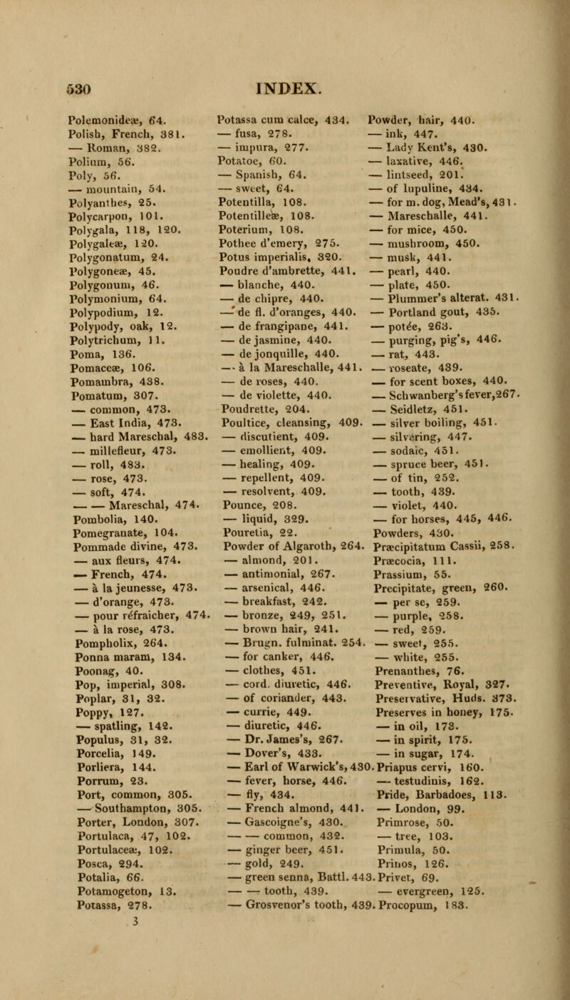 Polemonideaj, 64. Polish, French, 381. — Roman, 382. Polium, 56. Poly, 56. — mountain, 54. Polyantbes, 25. Polycarpon, 101. Polygala, 118, 120. Polygaleae, 120. Polygonatum, 24. Polygoneae, 45. Polygonum, 46. Polymonium, 64. Polypodium, 12. Polypody, oak, 12. Polytrichum, 11. Poma, 136. PomaceK, 106. Pomambra, 438. Pomatum, 307. — common, 473. — East India, 473. — hard Mareschal, 483. — millefleur, 473. — roll, 483. — rose, 473. — soft, 474. Mareschal, 474. Pombolia, 140. Pomegranate, 104. Pommade divine, 473. — aux fleurs, 474. — French, 474. — alajeunesse, 473. — d'orange, 473. — pour r^fraicher, 474. — a la rose, 473. Pompholix, 264. Ponna maram, 134. Poonag, 40. Pop, imperial, 308. Poplar, 31, 32. Poppy, 127. — spatling, 142. Populus, 31, 32. Porcelia, 149. Porliera, 144. Porrum, 23. Port, common, 305. — Southampton, 305. Porter, London, 307. Portulaca, 47, 102. Portulacea;, 102. Posca, 294. Potalia, 66. Potamogeton, 13. Potassa, 278. 3 Potassa cum calce, 434. — fusa, 278. — inipura, 277. Potatoe, 60. — Spanish, 64. — sweet, 64. Potentilla, 108. Potentille^e, 108. Poterium, 108. Pothee d'emery, 275. Potus imperialis, 320. Poudre d'ambrette, 441. — blanche, 440. — de chipre, 440. —-'de fl. d'oranges, 440. — de frangipane, 441. — de jasmine, 440. — de jonquille, 440. — a la Mareschalle, 441. — de roses, 440. — de violette, 440. Poudrette, 204. Poultice, cleansing, 409. — discutient, 409. — emollient, 409. — healing, 409- — repellent, 409. — resolvent, 409. Pounce, 208. — liquid, 329. Pouretia, 22. Powder of Algaroth, 264. — almond, 201. — antimonial, 267. — arsenical, 446. — breakfast, 242. — bronze, 249, 251. — brown hair, 241. — Brugn. fulminat. 254, — for canker, 446. — clothes, 451. — cord, diuretic, 446. — of coriander, 443. — currie, 449. — diuretic, 446. — Dr. James's, 267. — Dover's, 433. Powder, hair, 440. — ink, 447. — Lady Kent's, 430. — laxative, 446. — lintseed, 201. — of lupuline, 434. — for m. dog, Mead's, 431. — Mareschalle, 441. — for mice, 450. — mushroom, 450. — musk, 441. — pearl, 440. — plate, 450. — Plummer's alterat. 431. — Portland gout, 435. — pote'e, 263. — purging, pig's, 446. — rat, 443. — roseate, 439. — for scent boxes, 440. — Schwanberg'sfever,267. — Seidletz, 451. — silver boiling, 451. — silvering, 447. — sodaic, 451. —spruce beer, 451. — of tin, 252. — tooth, 439. — violet, 440. — for horses, 445, 446. Powders, 430. Praecipitatum Cassii, 258. Praecocia, 111. Prassium, 55. Precipitate, green, 260. — per se, 259. — purple, 258. — red, 259. — sweet, 255. — white, 255. Prenanthes, 76. Preventive, Royal, 327. Preservative, Huds. 373. Preserves in honey, 175. — in oil, 173. — in spirit, 175. — in sugar, 174. Earl of Warwick's, 430. Priapus cervi, 160. — fever, horse, 446. — fly, 434. — French almond, 441. — Gascoigne's, 430. common, 432. — ginger beer, 451. — gold, 249. — green senna, Battl. 443. Privet, 69. tooth, 439. — evergreen, 125 — Grosvenor's tooth, 439. Procopum, 183. — testudinis, 162. Pride, Barbadoes, 113. — London, 99. Primrose, 50. — tree, 103. Primula, 50. Prinos, 126.