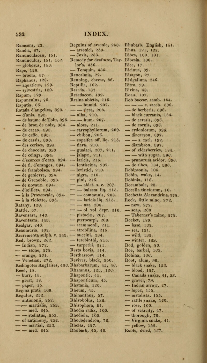 Ramsons, 23. Randia, 87. Ranunculaceae, 151. Ranunculus, 151, 152. — globosus, 153. Rape, 129. — broom, 57. Raphanus, 128. — aquaticus, 129. — sylvestris, 130. Rapum, 129. Rapunculus, 75. Raputia, 66. RataOa d'angelica, 393. — d'anis, 393. — de baurae de Tolu, 395. — de brou de noix, 334. — de cacao, 393. — de caffe, 393. — de cassis, 393. — des cerises, 393. — de chocolat, 393. — de coings, 394. — d'ecorces d'oran. 394. — de fl. d'oranges, 394. — de franiboises, 394. — de genievre, 394. — de Grenoble, 393. — de noyaux, 394. — d'ceillets, 394. — a la Provencale, 394. — a. la violette, 395. Ratany, 120. Rattle, 57. Ravensara, 143. Rarentsara, 143. Realgar, 246. Reaumuria, 102. Recrementa sulpb. v. 243. Red, brown, 262. — Indian, 272. stone, 272. -— orange, 26'1. — Venetian, 2 72. Redingotes Anglaises, 486 Reed, 18. — burr, 15. — great, 18. — paper, 15. Regina prati, 109. Regulus, 252. — antinionii, 252. —«— martialis, 253. med. 245. stellatus, 253. — of antimony, 252. martial, 253. — med. 245. Regulus of arsenic, 253. — arsenici, 253. — Jovis, 253. Remedy for deafness, Tay- lor's, 456. — Tonquin, 435. Renealmia, 22. Renning, cheese, 86. Reptilia, 162. Reseda, 132. Resedaceae, 132. Resina abictis, 215. humid. 207. — — sicca, 208. — alba, 210. hum. 207- — aloes, 211. — caryophyllorum, 209. — chibou, 206. — copaifer. off. liq. 215. — flava, 210. — guaiaci, 207, 211. — jalapae, 211. — laricis, 215. — lcntiscina, 207. — levistici, 210. — nigra, 210. — pini, 216. abiet. s. c. 207. — — balsam, liq. 215. — — communis, 208. laricis liq. 215. nat. 208. ol. vol. depr. 210. — pistaciae, 207. — pterocarpi, 208. — scammonii, 211. — strobilina, 215. — succini, 234. — terebinthi, 215. — turpethi, 211. Resta bovis, 114. Resth arrow, 114. Reviver, black, 350. Rhabarbarum, 45, 46. Rhamnus, 125, 126- Rhapontic, 45. Rhaponticum, 45. Rhatania, 120. Rheum, 45. Rhinanthus, 57. Rhizobolus, 132. Rhizophora, 91. Rhodia radix, 100. Rhodiola, 100. Rhododendron, 72. Rhceas, 127. Rhubarb, 45, 46. Rhubarb, English, 151. Rhus, 121, 122. Ribes, 100, 101. Ribesia, 100. Rice, 17. Ricinus, 39. Risagon, 27. Risigallum, 246. Ritio, 79. Rivina, 48. Roan, 107. Rob baccar. samb. 184. c. sacch. 396. —. de berberis, 396. — black currants, 1S4. — de cerasis, 396. — de cornis, 396. — cydoniorum, 396. — diacaryon, 397. s. mel. 192. — diambron, 397. — of elderberries, 184. with sugar, 396. — prunorum acidor. 396. — de ribes, 184, 396. Robinsonia, 105. Robin, wake, 14. Robinia, 116. Rocambole, 23. Rocella tinctornm, 10. Rochetta Alexandrina, 278. Rock, little mine, 272. — new, 272. — soap, 268. — Taberner's mine, 272. Rocket, 129. — base, 132. — sea, 131. — wild, 132. — winter, 129. Rod, golden, 80. Roe, barbel, 163. Rohina, 136. Root, alum, 99. — black snake, 153. — blood, 127- — Canada snake, 41, 53. — gravel, 79. — Indian arrow, 27. — lopcz, 155. — matalista, 155. — rattle snake, 120. — rose, 100. — of scarcity, 47. — thorough, 79. — Virginia snake, 41. — yellow, 152. Roots, dried, 167.