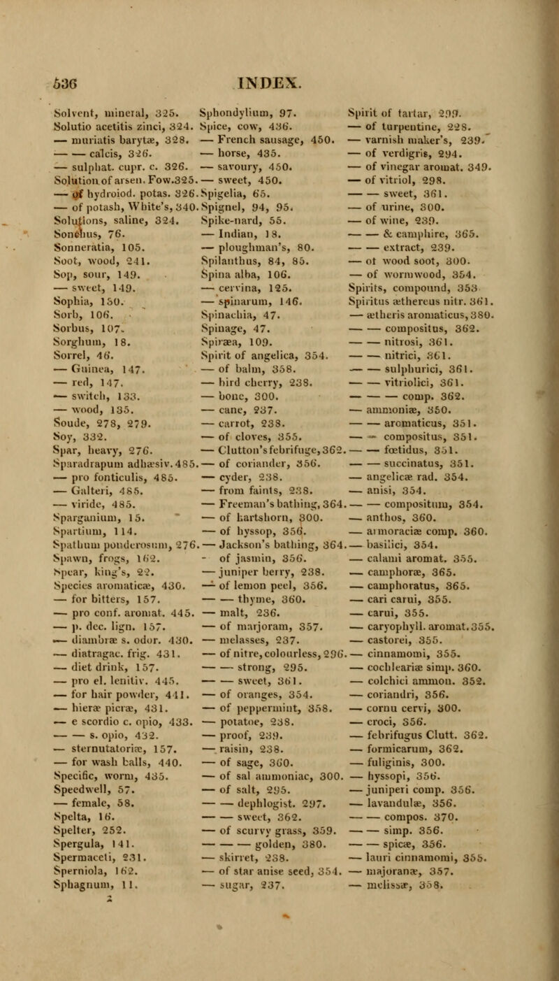 Solvent, mineral, 325. Solutio acetitis zinci, 3S4. — niuriatis barytae, 328. caleis, 326. — sulphat. cupr. c. 326. Solution of arsen, Fow.325 — of hydroiod. potas. 326 — of potash, White's, 340 Solutions, saline, 324. Sonchus, 76. Sonneratia, 105. Soot, wood, 2 11. Sop, sour, 14.9. — sweet, 149. Sophia, 130. Sorh, 106. Sorbus, 107. Sorghum, 18. Sorrel, 46. — Guinea, 147. — red, 147. — switch, 133. — wood, 135. Soude, 278, 279- Soy, 332. Spar, heavy, 276. Sparadrapum adha'siv.485 — pro fonticulis, 485. — Galteri, 4 85. — viride, 4 85. Spargunium, 15. Spartium, 1 14. Spatbam pouderosuni, 276 Spawn, frogs, 162. Spear, king's, 22. Species aromaticae, 430. — for bitters, 157. — pro conf. aroniat. 445. — ]). dec. lign. 157. -— diambrae s. odor. 430. — diatragac. frig. 431. — diet drink, 157- — pro el. leniliv. 445. — for hair powder, 4 11. — bier* picrae, 431. — e scordio c. opio, 433. s. opio, 432. — sternutatoriae, 157. — for wash balls, 440. Specific, worm, 435. Speedwell, 57. — female, 58. Spelta, 16. Spelter, 252. Spergula, 141. Sperraaeeli, 231. Sperniola, 162. Sphagnum, 11. Sphondylium, 97. Spice, cow, 436. — French sausage, 450. — horse, 435. — savoury, 450. . — sweet, 450. . Spigelia, 65. . Spignel, 94, 95. Spike-nard, 55. — Indian, 1 8. — ploughman's, 80. Spilanthus, 84, 85. Spina alba, 106. — cervina, 125. — spinarum, 146. Spinacliia, 47. Spinage, 47. Spiraea, 109. Spirit of angelica, 354. — of balm, 358. — bird cherry, 238. — bone, 300. — cane, 237. — carrot, 238. — of cloves, 355. — Glutton's febrifuge, 362. .— of coriander, 356. — cyder, 238. — from faints, 238. — Freeman's bathing, 364, — of hartshorn, 300. — of hyssop, 356. . — Jackson's bathing, 364, — of jasmin, 356. — juniper beiry, 238. — of lemon peel, 356. thyme, 360. — malt, 236. — of marjoram, 357. — melasses, 237. — of nitre, colourless, 296 ■ strong, 295. sweet, 361. — of oranges, 354. — of peppermint, 358. — potatoe, 23 S. — proof, 239. — raisin, 238. — of sage, 360. — of sal ammoniac, 300. — of salt, 295. dephlogist. 297. sweet, 362. — of scurvy grass, 359. golden, 380. — skirret, 238. — of star anise seed, 354. — sugar, 237. Spirit of tartar, 299. — of turpentine, 22 8. — varnish maker's, 239- — of verdigris, 294. — of vinegar aromat. 349. — of vitriol, 298. sweet, 361. — of urine, 300. — of wine, 239. & camphire, 365. extract, 239. — ot wood soot, 300. — of wormwood, 354. Spirits, compound, 353 Spiritus aithereus nitr. 361. — ajthcris aromaticus,380. compositus, 362. nitrosi, 361. nitrici, 361. sulphurici, 361. vitriolici, 361. conip. 362. — ammoniae, 350. aromaticus, 351. — — compositus, 351. fcetidus, 351. succinatus, 351. — angelica? rad. 354. — anisi, 354. compositum, 354. — anthos, 360. — aimoraciae comp. 360. — basilici, 354. — calami aromat. 355. — camphorae, 365. — camphoratus, 365. — cari carui, 355. — carui, 355. ■— caryophyll. aromat. 355. — castorei, 355. — cinnamomi, 355. — cochleariae simp. 360. — colchici amnion. 352. — coriandri, 356. — cornu cervi, 300. — croci, 356. — febrifugus Clutt. 362. — formicarum, 362. — fuliginis, 300. — hyssopi, 356. — juniperi comp. 356. — lavandulae, 356. compos. 370. simp. 356. spicae, 356. — lauri cinnamomi, 355. — majorana, 357. — mclisbir, 35 8.