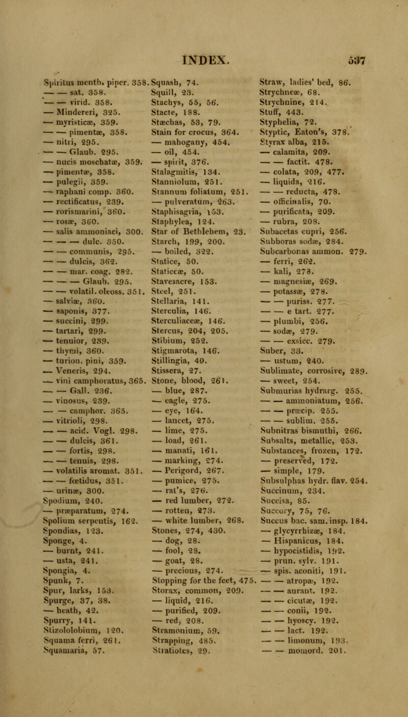 Spiritus nicnth. piper. 358 sat. 358. ' virid. 358. — Mindereri, 325. — niyristicae, 359. pimentae, 358. — nitri, 295. Glaub. 295. — nucis moschatae, 359. — pimenta?, 358. — pulegii, 359. — raphani comp. 360. — rectificatus, 239. — rorismarini, 360. — rosae, 360. — salis ammoniaci, 300. — dulc. 350. communis, 295. dulcis, 362. mar. coag. 282. Glaub. 295. volatil. oleoss. 351. — sal viae, 360. — saponis, 377. — succini, 299. — tartari, 299. — tenuior, 239. — thymi, 360. — turion. pini, 359. — Veneris, 294. — vini camphoiatus, 365. Gall. 236. — vinosus, 239. — — camphor. 365. — vitrioli, 298. acid. Vogl. 298. dulcis, 361. fortis, 298. tenuis, 298. — volatilis aroniat. 351. foetidus, 351. — urinae, 300. Spodium, 240. — praeparatum, 274. Spolium serpentis, 162. Spondias, 123. Sponge, 4. — burnt, 241. — usta, 24 1. Spongia, 4. Spunk, 7. Spur, larks, 153. Spurge, 37, 38. — heath, 42. Spurry, 141. Stizololobium, 120. Squama fcrri, 261. Squamaiia, 57. Squash, 74. Squill, 23. Stachys, 55, 56. Stacte, 188. Staechas, 53, 79. Stain for crocus, 364. — mahogany, 454. — oil, 454. — spirit, 376. Stalagmitis, 134. Stanniolum, 251. Stannum foliatum, 251. — pulveratum, 263. Staphisagria, v53. Slaphylea, 124. Star of Bethlehem, 23. Starch, 199, 200. — boiled, 322. Siatice, 50. Staticeae, 50. Stavesacre, 153. Steel, 251. Stellaria, 141. Sterculia, 146. Sterculiaceae, 146. Sterols, 204, 205. Stibium, 252. Stigmarota, 146. Stillingia, 40. Stissera, 27- Stone, blood, 261. — blue, 287. — eagle, 275. — eye, 164. — lancet, 275. — lime, 275. — load, 261. — manati, 161. — marking, 274. — Perigord, 267. — pumice, 275. — rat's, 27b'. — red lumber, 272. — rotten, 273. — white lumber, 268. Stones, 274, 430. — dog, 28. — fool, 23. — goat, 28. — precious, 274. Stopping for the feet, 475. Storax, common, 209. — liquid, 216. — purified, 209. — red, 208. Stramonium, 59. Strapping, 485. Stiatiotcs, 29. Straw, ladies' bed, 86. Strychneae, 68. Strychnine, 214. Stuff, 443. Styphelia, 72. Styptic, Eaton's, 378.' Styrax alba, 215. — calamita, 209. factit. 478. — colata, 209, 477. — liquida, 216. reducta, 478. — officinalis, 70. — purificata, 209. — rubra, 208. Subacetas cupri, 256. Subboras sodae, 284. Subcarbonas amnion. 279. — ferri, 262. — kali, 273. — magnesiae, 269. — potassae, 278. puriss. 277. e tart. 277- — plumbi, 256. — sodae, 279. exsicc. 279. Suber, 33. — ustum, 240. Sublimate, corrosive, 289. — sweet, 254. Submurias hydrarg. 255. ammoniatum, 256. preecip. 255. subliiu. 255. Subnitras bismuthi, 266. Subsalts, metallic, 253. Substances, frozen, 172. — preserved, 172. — simple, 179. Subsulphas hydr. flav. 254. Succinum, 234. Succisa, 85. Succory, 75, 76. Succus bac. sam.insp. 184. — glycyrrhizae, 184. — Hispanicus, 184. — hypocistidis, 192. — prun. sylv. 191. — spis. aconiti, 191. atropae, 192. aurant. 192. cicutae, 192. conii, 192. hyoscy. 192. lact. 192. limonum, 193. momord. 201.